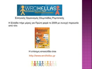 Ελληνικός Οργανισμός Ολυμπιάδας Ρομποτικής
Η Ελλάδα πήρε μέρος για Πρώτη φορά το 2009 με συνεχή παρουσία
από τότε
Η επίσημη ιστοσελίδα είναι
 