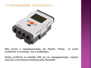Εδώ γίνεται ο προγραμματισμός του Ρομπότ. Επίσης σε αυτόν
συνδέονται οι κινητήρες και οι αισθητήρες.
Επίσης συνδέεται το καλώδιο USB για τον προγραμματισμό, υπάρχει
όμως και η δυνατότητα σύνδεσης μέσω Bluetooth.
 