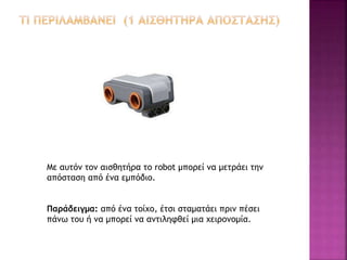 Με αυτόν τον αισθητήρα το robot μπορεί να μετράει την
απόσταση από ένα εμπόδιο.
Παράδειγμα: από ένα τοίχο, έτσι σταματάει πριν πέσει
πάνω του ή να μπορεί να αντιληφθεί μια χειρονομία.
 
