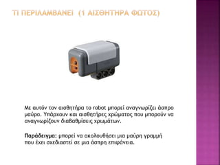 Με αυτόν τον αισθητήρα το robot μπορεί αναγνωρίζει άσπρο
μαύρο. Υπάρχουν και αισθητήρες χρώματος που μπορούν να
αναγνωρίζουν διαβαθμίσεις χρωμάτων.
Παράδειγμα: μπορεί να ακολουθήσει μια μαύρη γραμμή
που έχει σχεδιαστεί σε μια άσπρη επιφάνεια.
 