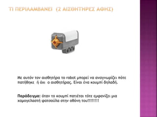 Με αυτόν τον αισθητήρα το robot μπορεί να αναγνωρίζει πότε
πατήθηκε ή όχι ο αισθητήρας. Είναι ένα κουμπί δηλαδή.
Παράδειγμα: όταν το κουμπί πατιέται τότε εμφανίζει μια
χαμογελαστή φατσούλα στην οθόνη του!!!!!!!!
 