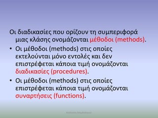 Οι διαδικασίες που ορίζουν τη συμπεριφορά
μιας κλάσης ονομάζονται μέθοδοι (methods).
• Οι μέθοδοι (methods) στις οποίες
εκτελούνται μόνο εντολές και δεν
επιστρέφεται κάποια τιμή ονομάζονται
διαδικασίες (procedures).
• Οι μέθοδοι (methods) στις οποίες
επιστρέφεται κάποια τιμή ονομάζονται
συναρτήσεις (functions).
Καλλιόπη Μαγδαληνού
 