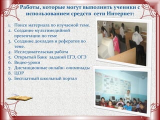 Работы, которые могут выполнить ученики с
использованием средств сети Интернет:
1. Поиск материала по изучаемой теме.
2. Создание мультимедийной
презентации по теме
3. Создание докладов и рефератов по
теме.
4. Исследовательская работа
5. Открытый Банк заданий ЕГЭ, ОГЭ
6. Видео-уроки
7. Дистанционные онлайн- олимпиады
8. ЦОР
9. Бесплатный школьный портал
 