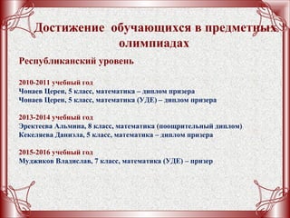 Достижение обучающихся в предметных
олимпиадах
Республиканский уровень
2010-2011 учебный год
Чонаев Церен, 5 класс, математика – диплом призера
Чонаев Церен, 5 класс, математика (УДЕ) – диплом призера
2013-2014 учебный год
Эректеева Альмина, 8 класс, математика (поощрительный диплом)
Кекеляева Даниэла, 5 класс, математика – диплом призера
2015-2016 учебный год
Муджиков Владислав, 7 класс, математика (УДЕ) – призер
 
