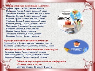 II республиканская интернет-олимпиада
Челеева Делгр, 9 класс, диплом 1 степени, 1 место
Бадмаева Булгун, 9 класс, диплом 2 степени, 2 место
Общероссийская олимпиада «Олимпус»
Чонаев Церен, 7 класс, диплом, 5 место
Конакаева Алена, 7 класс, диплом, 3 место
Эректеева Альмина , 7 класс, диплом, 3 место
Цохурова Ногала, 7 класс, диплом, 5 место
Бадмаев Эрдни, 7 класс, диплом, 7 место
Тюрбеева Баина, 7 класс, диплом, 7 место
Челеева Делгир, 7 класс, диплом, 7 место
Манджиева Амуланга, 5 класс, диплом
Борисова Энкира, 5 класс, диплом
Окаева Баира, 5 класс, диплом
Эректеева Альмина, 8 класс, диплом
Бадмаева Булгн, , 8 класс, диплом
Международная онлайн-олимпиада «Фоксворда»
Доджиева Баина, 7 класс, диплом 1 степени
Кекеляева Даниэла, 7 класс, диплом 1 степени
Борисова Энкира, 7 класс, диплом 2 степени
Районная научно-практическая конференция
«Первые шаги в науку»
Бухтаев Санал, 10 класс, 2 место
 