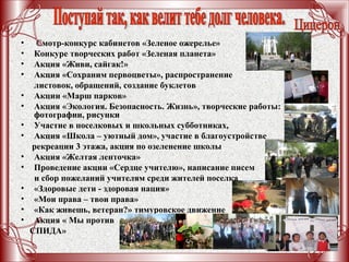 • Смотр-конкурс кабинетов «Зеленое ожерелье»
• Конкуре творческих работ «Зеленая планета»
• Акция «Живи, сайгак!»
• Акция «Сохраним первоцветы», распространение
листовок, обращений, создание буклетов
• Акции «Марш парков»
• Акция «Экология. Безопасность. Жизнь», творческие работы:
фотографии, рисунки
• Участие в поселковых и школьных субботниках,
• Акция «Школа – уютный дом», участие в благоустройстве
рекреации 3 этажа, акция по озеленение школы
• Акция «Желтая ленточка»
• Проведение акции «Сердце учителю», написание писем
и сбор пожеланий учителям среди жителей поселка
• «Здоровые дети - здоровая нация»
• «Мои права – твои права»
• «Как живешь, ветеран?» тимуровское движение
• Акция « Мы против
СПИДА»
 