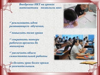 реализовать идею
развивающего обучения,
повысить темп урока
сократить потери
рабочего времени до
минимума
увеличить объем
самостоятельной работы
 сделать урок более ярким
и увлекательным.
Внедрение ИКТ на уроках
математики позволили мне:
 