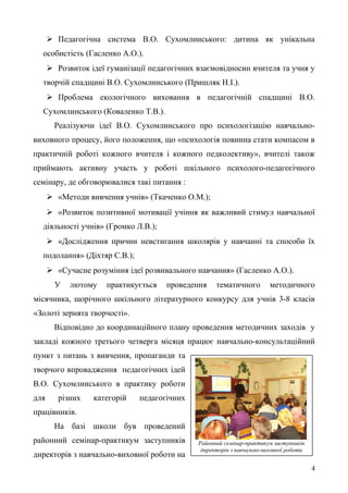 Районний семінар-практикум заступників
директорів з навчально-виховної роботи
 Педагогічна система В.О. Сухомлинського: дитина як унікальна
особистість (Гасленко А.О.).
 Розвиток ідеї гуманізації педагогічних взаємовідносин вчителя та учня у
творчій спадщині В.О. Сухомлинського (Пришляк Н.І.).
 Проблема екологічного виховання в педагогічній спадщині В.О.
Сухомлинського (Коваленко Т.В.).
Реалізуючи ідеї В.О. Сухомлинського про психологізацію навчально-
виховного процесу, його положення, що «психологія повинна стати компасом в
практичній роботі кожного вчителя і кожного педколективу», вчителі також
приймають активну участь у роботі шкільного психолого-педагогічного
семінару, де обговорювалися такі питання :
 «Методи вивчення учнів» (Ткаченко О.М.);
 «Розвиток позитивної мотивації учіння як важливий стимул навчальної
діяльності учнів» (Громко Л.В.);
 «Дослідження причин невстигання школярів у навчанні та способи їх
подолання» (Діхтяр С.В.);
 «Сучасне розуміння ідеї розвивального навчання» (Гасленко А.О.).
У лютому практикується проведення тематичного методичного
місячника, щорічного шкільного літературного конкурсу для учнів 3-8 класів
«Золоті зернята творчості».
Відповідно до координаційного плану проведення методичних заходів у
закладі кожного третього четверга місяця працює навчально-консультаційний
пункт з питань з вивчення, пропаганди та
творчого впровадження педагогічних ідей
В.О. Сухомлинського в практику роботи
для різних категорій педагогічних
працівників.
На базі школи був проведений
районний семінар-практикум заступників
директорів з навчально-виховної роботи на
4
 