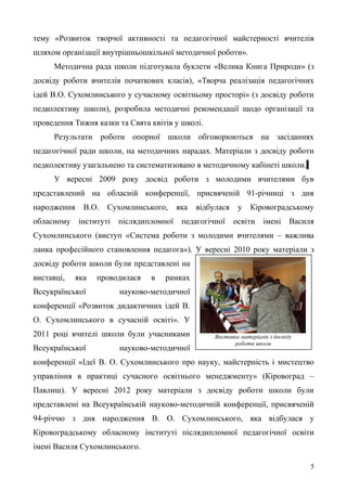 тему «Розвиток творчої активності та педагогічної майстерності вчителів
шляхом організації внутрішньошкільної методичної роботи».
Методична рада школи підготувала буклети «Велика Книга Природи» (з
досвіду роботи вчителів початкових класів), «Творча реалізація педагогічних
ідей В.О. Сухомлинського у сучасному освітньому просторі» (з досвіду роботи
педколективу школи), розробила методичні рекомендації щодо організації та
проведення Тижня казки та Свята квітів у школі.
Результати роботи опорної школи обговорюються на засіданнях
педагогічної ради школи, на методичних нарадах. Матеріали з досвіду роботи
педколективу узагальнено та систематизовано в методичному кабінеті школи.
У вересні 2009 року досвід роботи з молодими вчителями був
представлений на обласній конференції, присвяченій 91-річниці з дня
народження В.О. Сухомлинського, яка відбулася у Кіровоградському
обласному інституті післядипломної педагогічної освіти імені Василя
Сухомлинського (виступ «Система роботи з молодими вчителями – важлива
ланка професійного становлення педагога»). У вересні 2010 року матеріали з
досвіду роботи школи були представлені на
виставці, яка проводилася в рамках
Всеукраїнської науково-методичної
конференції «Розвиток дидактичних ідей В.
О. Сухомлинського в сучасній освіті». У
2011 році вчителі школи були учасниками
Всеукраїнської науково-методичної
конференції «Ідеї В. О. Сухомлинського про науку, майстерність і мистецтво
управління в практиці сучасного освітнього менеджменту» (Кіровоград –
Павлиш). У вересні 2012 року матеріали з досвіду роботи школи були
представлені на Всеукраїнській науково-методичній конференції, присвяченій
94-річчю з дня народження В. О. Сухомлинського, яка відбулася у
Кіровоградському обласному інституті післядипломної педагогічної освіти
імені Василя Сухомлинського.
5
Виставка матеріалів з досвіду
роботи школи
 