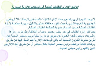 14
‫السورية‬ ‫اإلدارية‬ ‫الوحدات‬ ‫في‬ ‫الصلبة‬ ‫للنفايات‬ ‫اإلداري‬ ‫الوضع‬
‫في‬ ‫اإلدارية‬ ‫الوحدات‬ ‫في‬ ‫الصلبة‬ ‫النفايات‬ ‫إلدارة‬ ‫ومحدد‬ ‫واضح‬ ‫إداري‬ ‫تقسيم‬ ‫يوجد‬ ‫ال‬
‫إلدارة‬ ‫مختصة‬ ‫مديرية‬ ‫بتشكيل‬ ‫دمشق‬ ‫محافظة‬ ‫تنفرد‬ ‫حيث‬ ‫السورية‬ ‫العربية‬ ‫الجمهورية‬
‫الصلبة‬ ‫النفايات‬ ‫لمعالجة‬ ‫ومديرية‬ ‫المدينة‬ ‫ضمن‬ ‫الصلبة‬ ‫النفايات‬.
‫ودرعا‬ ‫وطرطوس‬ ‫والالذقية‬ ‫وحماه‬ ‫وحمص‬ ‫حلب‬ ‫مدن‬ ‫في‬ ‫النفايات‬ ‫إدارة‬ ‫تتم‬ ‫بينما‬
‫عن‬ ‫المدينة‬ ‫مجلس‬ ‫برئيس‬ ‫مرتبطة‬ ‫دوائر‬ ‫طريق‬ ‫عن‬ ‫الكبيرة‬ ‫المدن‬ ‫وبعض‬ ‫والسويداء‬
‫طريق‬ ‫عن‬ ‫فيها‬ ‫العمل‬ ‫فيتم‬ ‫اإلدارية‬ ‫الوحدات‬ ‫باقي‬ ‫أما‬ ‫الصحية‬ ‫الشؤون‬ ‫مديرية‬ ‫طريق‬
‫اإلداريين‬ ‫أحد‬ ‫طريق‬ ‫عن‬ ‫أو‬ ‫مباشر‬ ‫بشكل‬ ‫المدينة‬ ‫مجلس‬ ‫برئيس‬ ‫مرتبطة‬ ‫نظافة‬ ‫ورشات‬
‫المدينة‬ ‫مجلس‬ ‫رئيس‬ ‫يكلفهم‬ ‫الذين‬.
 