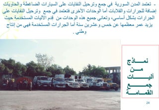 24
‫نمـــــاذج‬
‫مــــن‬
‫آليــــــــــات‬
‫جمــــــــــع‬
‫القمـــامــــة‬
-‫والحاويات‬ ‫الضاغطة‬ ‫السيارات‬ ‫على‬ ‫النفايات‬ ‫وترحيل‬ ‫جمع‬ ‫في‬ ‫السورية‬ ‫المدن‬ ‫تعتمد‬
‫على‬ ‫النفايات‬ ‫وترحيل‬ ‫جمع‬ ‫في‬ ‫فتعتمد‬ ‫األخرى‬ ‫الوحدات‬ ‫أما‬ ‫والقالبات‬ ‫للجرارات‬ ‫إضافة‬
‫حيث‬ ‫المستخدمة‬ ‫اآلليات‬ ‫دم‬ِ‫ق‬ ‫من‬ ‫الوحدات‬ ‫هذه‬ ‫جميع‬ ‫وتعاني‬ ،‫أساسي‬ ‫بشكل‬ ‫الجرارات‬
‫إنتاج‬ ‫من‬ ‫فهي‬ ‫المستخدمة‬ ‫الجرارات‬ ‫أما‬ ‫سنة‬ ‫وعشرين‬ ‫خمس‬ ‫عن‬ ‫معظمها‬ ‫عمر‬ ‫يزيد‬
‫وطني‬.
 
