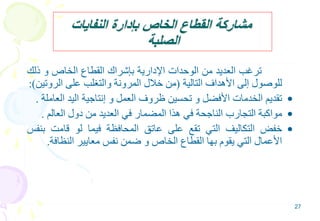 27
‫النفايات‬ ‫بإدارة‬ ‫الخاص‬ ‫القطاع‬ ‫مشاركة‬
‫الصلبة‬
‫ترغب‬‫العديد‬‫من‬‫الوحدات‬‫اإلدارية‬‫بإشراك‬‫القطاع‬‫الخاص‬‫و‬‫ذل‬‫ك‬
‫للوصول‬‫إلى‬‫األهداف‬‫التالية‬(‫من‬‫خالل‬‫المرونة‬‫والتغلب‬‫على‬‫الرو‬‫تين‬):
•‫تقديم‬‫الخدمات‬‫األفضل‬‫و‬‫تحسين‬‫ظروف‬‫العمل‬‫و‬‫إنتاجية‬‫اليد‬‫ال‬‫عاملة‬.
•‫مواكبة‬‫التجارب‬‫الناجحة‬‫في‬‫هذا‬‫المضمار‬‫في‬‫العديد‬‫من‬‫دول‬‫العالم‬.
•‫خفض‬‫التكاليف‬‫التي‬‫تقع‬‫على‬‫عاتق‬‫المحافظة‬‫فيما‬‫لو‬‫قامت‬‫ب‬‫نفس‬
‫األعمال‬‫التي‬‫يقوم‬‫بها‬‫القطاع‬‫الخاص‬‫و‬‫ضمن‬‫نفس‬‫معايير‬‫النظاف‬‫ة‬.
 