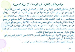 30
‫السورية‬ ‫اإلدارية‬ ‫الوحدات‬ ‫في‬ ‫النفايات‬ ‫مقالب‬ ‫وضع‬
‫الجمهوري‬ ‫أراضي‬ ‫في‬ ‫الصلبة‬ ‫النفايات‬ ‫من‬ ‫النهائي‬ ‫للتخلص‬ ‫الشائع‬ ‫األسلوب‬‫العربية‬ ‫ة‬
‫مم‬ ‫العراء‬ ‫في‬ ‫النفايات‬ ‫رمي‬ ‫يتم‬ ‫حيث‬ ‫نظامية‬ ‫غير‬ ‫مقالب‬ ‫في‬ ‫الرمي‬ ‫هو‬ ‫السورية‬‫يجعلها‬ ‫ا‬
‫النفاي‬ ‫رمي‬ ‫منطقة‬ ‫تكون‬ ‫ما‬ ‫وغالبا‬ ‫الهواء‬ ‫في‬ ‫النفايات‬ ‫وتطاير‬ ‫لالحتراق‬ ‫عرضة‬‫غير‬ ‫ات‬
‫وتكديسها‬ ‫لتجميعها‬ ‫الالزمة‬ ‫اآلليات‬ ‫تتوفر‬ ‫وال‬ ‫بسور‬ ‫محددة‬.‫متبع‬ ‫األسلوب‬ ‫هذا‬‫جميع‬ ‫في‬
‫دمشق‬ ‫عدا‬ ‫فيما‬ ‫اإلدارية‬ ‫الوحدات‬-‫حمص‬-‫حماة‬-‫ادلب‬-‫أخرى‬ ‫مواقع‬ ‫وبعض‬ ‫الالذقية‬
‫الهواء‬ ‫في‬ ‫وتطايرها‬ ‫احتراقها‬ ‫من‬ ً‫ا‬‫منع‬ ‫بالتراب‬ ‫النفايات‬ ‫تغطية‬ ‫يتم‬ ‫حيث‬.‫ف‬ ‫و‬‫دمشق‬ ‫ي‬
‫كا‬ ‫سواء‬ ‫للطمر‬ ‫المخصصة‬ ‫اآلليات‬ ‫بعض‬ ‫وهناك‬ ‫بسور‬ ‫محاط‬ ‫المقلب‬ ‫وادلب‬ ‫وحمص‬‫نت‬
‫الخاص‬ ‫القطاع‬ ‫مع‬ ‫عقود‬ ‫بموجب‬ ‫أو‬ ‫عام‬ ‫قطاع‬.
‫تسرب‬ ‫االعتبار‬ ‫بعين‬ ‫تأخذ‬ ‫ال‬ ‫األخيرة‬ ‫الطمر‬ ‫عملية‬ ‫فإن‬ ‫األحوال‬ ‫جميع‬ ‫في‬ ‫ولكن‬‫رشح‬
‫الجوفية‬ ‫المياه‬ ‫إلى‬ ‫القمامة‬ ‫سائل‬.
-‫الزور‬ ‫دير‬ ‫في‬ ‫الصلبة‬ ‫للنفايات‬ ‫نظامي‬ ‫مقلب‬ ‫تجهيز‬ ً‫ا‬‫حالي‬ ‫يتم‬.
 