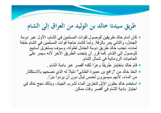 ‫اﻟﺸﺎم‬ ‫إﻟﻰ‬ ‫اق‬‫ﺮ‬‫اﻟﻌ‬ ‫ﻣﻦ‬ ‫اﻟﻮﻟﻴﺪ‬ ‫ﺑﻦ‬ ‫ﺧﺎﻟﺪ‬ ‫ﺳﻴﺪﻧﺎ‬ ‫ﻳﻖ‬‫ﺮ‬‫ﻃ‬
‫دومة‬ ‫عبر‬ ‫األول‬ ،‫الشام‬ ‫في‬ ‫المسلمين‬ ‫لقوات‬ ‫للوصول‬ ‫طريقين‬ ‫خالد‬ ‫أمام‬ ‫كان‬
‫بالرقة‬ ‫يمر‬ ‫والثاني‬ ،‫الجندل‬.‫ملحّة‬ ‫الشام‬ ‫في‬ ‫المسلمين‬ ‫قوات‬ ‫حاجة‬ ‫كانت‬ ‫ولما‬
‫أسابيع‬ ‫يستغرق‬ ‫وسوف‬ ،‫لطوله‬ ‫الجندل‬ ‫دومة‬ ‫طريق‬ ‫خالد‬ ‫تجنب‬ ،‫لمدده‬
‫الشام‬ ‫إلى‬ ‫للوصول‬.‫على‬ ‫سيمر‬ ‫ألنه‬ ‫اآلخر‬ ‫الطريق‬ ‫يتجنب‬ ‫أن‬ ‫قرر‬ ‫كما‬
‫شمال‬ ‫في‬ ‫الرومانية‬ ‫الحاميات‬‫الشام‬.
‫قام‬‫خالد‬‫ا‬ً‫ق‬‫طري‬ ‫باختيار‬‫بادية‬ ‫عبر‬ ‫أقصر‬ ‫لكنه‬ ‫ا‬ً‫وعر‬‫الشام‬.
‫اتخذ‬‫من‬ ‫خالد‬"‫الطائي‬ ‫عميرة‬ ‫بن‬ ‫رافع‬"‫باالستكثار‬ ‫نصحھم‬ ‫الذي‬ ‫له‬ ً‫ال‬‫دلي‬
‫ا‬ً‫بئر‬ ‫يردوا‬ ‫أن‬ ‫دون‬ ‫ليال‬ ‫لخمس‬ ‫سيسيرون‬ ‫ألنھم‬ ،‫الماء‬ ‫من‬.
‫استخدم‬‫في‬ ‫خالد‬ ‫نجح‬ ‫وبذلك‬ ،‫الجياد‬ ‫لشرب‬ ‫الماء‬ ‫لتخزين‬ ‫اإلبل‬ ‫بطون‬ ‫خالد‬
‫ممكن‬ ‫وقت‬ ‫أقصر‬ ‫في‬ ‫الشام‬ ‫بادية‬ ‫اجتياز‬.
 