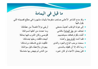 ‫اﻟﻴﻤﺎﻣﺔ‬ ‫ﻓﻲ‬ ‫ﻗﻴﻞ‬ ‫ﻣﺎ‬
‫األعشى‬ ‫الشاعر‬ ‫مدح‬ ‫وقد‬‫صاحب‬‫منفوحة‬‫التي‬ ‫قصيدته‬ ‫مطلع‬ ‫في‬ ‫مشھورة‬ ‫بأبيات‬
‫فيھا‬ ‫يقول‬
‫من‬ ً‫ال‬‫فاض‬ ً‫ال‬‫نوا‬ ‫ي‬ّ‫أرج‬ ‫مدحتي‬ ُ‫أھديت‬ ‫ّاب‬‫ھ‬‫الو‬ ‫ھوذة‬ ‫إلى‬‫عطائكـا‬
‫تجانف‬‫عن‬‫اليمامة‬ ّ‫جو‬‫أھلھا‬ ‫من‬ ‫عمدت‬ ‫وما‬ ‫نـاقـتـي‬‫لسـوائكـا‬
‫فيھا‬ ‫الشرب‬ ‫وكان‬ ‫قلوصي‬ ‫ـھـم‬َ‫حـياض‬ ‫فعافت‬ ‫بأقوام‬ ‫ّت‬‫م‬‫أل‬‫بمائكا‬
‫أتـت‬ ‫فلما‬ّ‫جـو‬ ‫آطـام‬‫رحلھا‬ ‫فألقت‬ ‫أنيخت‬ ‫وأھـلـه‬‫بفـنـائكـا‬
‫فاستقت‬ ‫دلوي‬ ‫فألقيت‬ ‫والندى‬ ‫والجود‬ ‫الباع‬ ‫برحب‬ ‫سمعت‬‫برشـائكـا‬
‫قبل‬ ‫باإلعطاء‬ ‫يجودان‬ ‫بـالـنـدى‬ ‫كفيك‬ ‫أن‬ ‫إال‬ ‫ذاك‬ ‫وما‬‫سؤالـكـا‬
‫متماسكا‬ ‫بھا‬ ‫ينھض‬ ‫لم‬ ‫الناس‬ ‫من‬ ‫غـيره‬ ‫كان‬ ‫لو‬ ‫األعباء‬ ‫يحمل‬ ً‫فتى‬
 