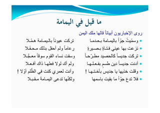 ‫اﻟﻴﻤﺎﻣﺔ‬ ‫ﻓﻲ‬ ‫ﻗﻴﻞ‬ ‫ﻣﺎ‬
‫اليمن‬ ‫ملك‬ ‫قالھا‬ ً‫ا‬‫أبيات‬ ‫اإلخباريون‬ ‫روى‬
‫ّـال‬‫م‬‫ھـ‬ ‫بالـيمـامة‬ ً‫ا‬‫عيون‬ ‫تركت‬ ‫بـعـدمـا‬ ‫باليمـامة‬ ً‫ا‬ ّ‫جو‬ ُ‫ّيت‬‫م‬‫وس‬
‫ـال‬َ‫ف‬‫مـحـ‬ ‫بذلك‬ ‫أحفل‬ ‫ولم‬ ً‫ا‬‫رعام‬ ٍ‫ة‬‫بـصـير‬ ٍ‫ة‬‫فـتـا‬ ‫عيني‬ ‫بھا‬ ‫نزعت‬
‫تركت‬ً‫ا‬‫جديس‬‫ـال‬َّ‫معـج‬ ً‫ا‬‫سوق‬ ‫القوم‬ ‫نساء‬ ‫وسقت‬ ً‫ا‬‫حـ‬ّ‫مطـر‬ ‫كالحصيد‬
‫أدنت‬ً‫ا‬‫جديس‬‫أفـعـال‬ ‫ذاك‬ ‫فعلھـا‬ ‫لوال‬ ‫أك‬ ‫ولم‬ ‫بفـعـلـھـا‬ ٍ‫طسم‬ ‫دين‬
‫وقلت‬‫خذيھا‬‫بأخـتـھـا‬ ‫جديس‬ ‫يا‬!‫ال‬ ّ‫أو‬ ‫لم‬ّ‫الظ‬ ‫في‬ ‫كنت‬ ‫لعمري‬ ‫وأنت‬!
‫مـقـبـال‬ ‫اليمـامة‬ ‫تدعى‬ ‫ھا‬ّ‫ن‬‫ولك‬ ‫باسمھا‬ ‫بقيت‬ ‫ما‬ ً‫ا‬ ّ‫جو‬ ‫تدع‬ ‫فال‬
 