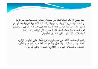 ‫وبھذا‬‫الرمال‬ ‫من‬ ‫بحار‬ ‫بھا‬ ‫حيط‬ُ‫ت‬‫و‬ ،ٍ‫ة‬‫واسع‬ ‫مساحة‬ ‫على‬ ُّ‫د‬‫تمت‬ ‫اليمامة‬ ‫بالد‬ َّ‫أن‬ ‫ضح‬َّ‫ت‬‫ي‬
‫ھي‬ ‫جھات‬ ‫ثالث‬ ‫من‬:‫عن‬ ‫فيفصلھا‬ ‫الغربية‬ ‫الجھة‬ ‫َّا‬‫م‬‫أ‬ ،‫والشمالية‬ ،‫والجنوبية‬ ،‫الشرقية‬
‫الجزيرة‬ ‫وسط‬ ‫منعزل‬ ‫شبه‬ ‫إقليم‬ ‫فھي‬ ‫لذلك‬ ‫المياه؛‬ ‫قليلة‬ ‫الواسعة‬ ‫د‬ْ‫نج‬ ‫عالية‬ ‫فار‬ِ‫ق‬ ‫الحجاز‬
‫وسائل‬ ‫فيھا‬ ‫ر‬ َّ‫تتطو‬ ‫لم‬ ‫التي‬ ،‫العصور‬ ‫تلك‬ ‫في‬ ‫إليه‬ ‫الوصول‬ ‫يصعب‬ ‫العربية‬
‫الطبيعية‬ ‫الحواجز‬ ‫ھر‬ْ‫ق‬‫لت‬ ‫صاالت‬ِّ‫ت‬‫واال‬ ‫المواصالت‬.
‫الجنوب‬ ‫حتى‬ ‫مال‬َّ‫ش‬‫ال‬ ‫من‬ ‫ترتيبھا‬ ‫حسب‬ ‫ھي‬ ،‫أقاليم‬ ‫ة‬َّ‫د‬‫ع‬ ‫اليمامة‬ ‫وتضم‬:،‫الزلفي‬
،‫والبطين‬ ،‫والخرج‬ ،‫والعارض‬ ،‫والشعيب‬ ،‫والمحمل‬ ،‫والوشم‬ ،‫وسدير‬ ،‫والغاط‬
‫الدواسر‬ ‫ووادي‬ ،‫والسليل‬ ،‫واألفالج‬ ،‫والحريق‬ ،‫والحوطة‬ ،‫والعرض‬.
 