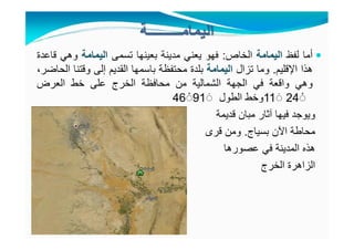 ‫أما‬‫لفظ‬‫اليمامة‬‫الخاص‬:‫فھو‬‫يعني‬‫مدينة‬‫بعينھا‬‫تسمى‬‫اليمامة‬‫وھي‬‫قاعدة‬
‫ھذا‬‫اإلقليم‬.‫وما‬‫تزال‬‫اليمامة‬‫بلدة‬‫محتفظة‬‫باسمھا‬‫القديم‬‫إلى‬‫وقتنا‬،‫الحاضر‬
‫وھي‬‫واقعة‬‫في‬‫الجھة‬‫الشمالية‬‫من‬‫محافظة‬‫الخرج‬‫على‬‫خط‬‫العرض‬
11 َ◌ 24 ْ◌‫وخط‬‫الطول‬46 ْ◌91 َ◌
‫ويوجد‬‫فيھا‬‫آثار‬‫مبان‬‫قديمة‬
‫محاطة‬‫اآلن‬‫بسياج‬.‫ومن‬‫قرى‬
‫ھذه‬‫المدينة‬‫في‬‫عصورھا‬
‫الزاھرة‬‫الخرج‬
 