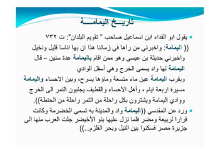 ‫صاحب‬ ‫اسماعيل‬ ‫ابن‬ ‫الفداء‬ ‫ابو‬ ‫يقول‬”‫البلدان‬ ‫تقويم‬”:‫ت‬٧٣٢
))‫اليمامة‬:‫ونخيل‬ ‫قليل‬ ‫اناسا‬ ‫بھا‬ ‫ان‬ ‫ھذا‬ ‫زماننا‬ ‫في‬ ‫رآھا‬ ‫من‬ ‫واخبرني‬
‫اقام‬ ‫ممن‬ ‫وھو‬ ‫عيسى‬ ‫بن‬ ‫حديثة‬ ‫واخبرني‬‫باليمامة‬‫عدة‬‫سنين‬–‫قال‬
‫اليمامة‬‫الوادي‬ ‫أسفل‬ ‫وھي‬ ‫الخرج‬ ‫يسمى‬ ‫واد‬ ‫لھا‬
‫وبقرب‬‫اليمامة‬‫يسرح‬ ‫وماؤھا‬ ‫متسعة‬ ‫ماء‬ ‫عين‬،‫االحساء‬ ‫وبين‬‫واليمامة‬
‫ايام‬ ‫اربعة‬ ‫مسيرة‬،‫الخرج‬ ‫الى‬ ‫التمر‬ ‫يجلبون‬ ‫والقطيف‬ ‫األحساء‬ ‫وأھل‬
‫و‬‫و‬‫الحنطة‬ ‫من‬ ‫راحلة‬ ‫التمر‬ ‫من‬ ‫راحلة‬ ‫بكل‬ ‫ويشترون‬ ‫اليمامة‬ ‫ادي‬.((
‫ورد‬‫عن‬‫المقدسي‬))‫اليمامة‬‫تسمى‬ ‫به‬ ‫والمدينة‬ ‫واد‬‫الخضرمة‬‫وكانت‬
‫الى‬ ‫منھا‬ ‫العرب‬ ‫جلت‬ ‫األخيضر‬ ‫بنو‬ ‫عليھا‬ ‫نزل‬ ‫فلما‬ ‫ومضر‬ ‫لربيعة‬ ‫قرارا‬
‫القلزم‬ ‫وبحر‬ ‫النيل‬ ‫بين‬ ‫فسكنوا‬ ‫مصر‬ ‫جزيرة‬…((
‫اليمامــــة‬ ‫تاريـــخ‬
 