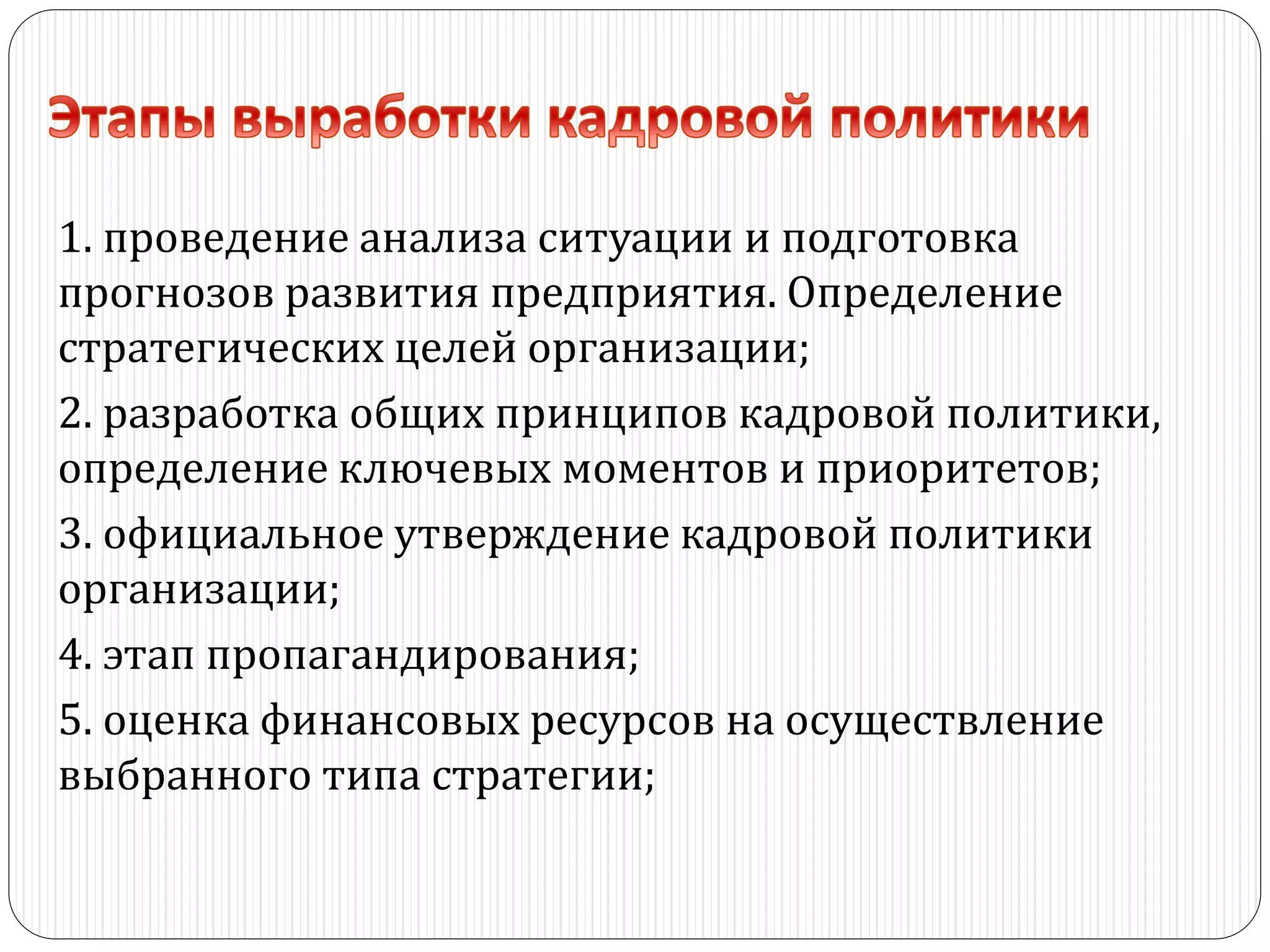 1. проведение анализа ситуации и подготовка
прогнозов развития предприятия. Определение
стратегических целей организации;
2. разработка общих принципов кадровой политики,
определение ключевых моментов и приоритетов;
3. официальное утверждение кадровой политики
организации;
4. этап пропагандирования;
5. оценка финансовых ресурсов на осуществление
выбранного типа стратегии;
 