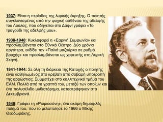 1937: Είναι η περίοδος της λυρικής έκρηξης. Ο ποιητής
συγκλονισμένος από την ψυχική ασθένεια της αδελφής
του Λούλας, που ο...