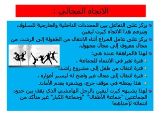 ‫للسلوك‬ ‫والخارجية‬ ‫الداخلية‬ ‫المحددات‬ ‫بين‬ ‫التفاعل‬ ‫على‬ ‫يركز‬،
‫ليفين‬ ‫كيرت‬ ‫االتجاه‬ ‫هذا‬ ‫ويتزعم‬
،‫الرشد‬ ‫إلى‬ ‫الطفولة‬ ‫من‬ ‫االنتقال‬ ‫أثناء‬ ‫الصراع‬ ‫عامل‬ ‫على‬ ‫يركز‬‫م‬‫ن‬
‫مجهول‬ ‫مجال‬ ‫إلى‬ ‫معروف‬ ‫مجال‬.
‫هي‬ ‫عنده‬ ‫فالمراهقة‬ ‫لهذا‬:
، ‫للجماعة‬ ‫االنتماء‬ ‫في‬ ‫تغير‬ ‫فترة‬
‫انتقال‬ ‫فترة‬،‫راشد‬ ‫مشروع‬ ‫إلى‬ ‫طفل‬ ‫من‬
‫إلى‬ ‫انتقال‬ ‫فترة‬‫له‬ ‫واضح‬ ‫غير‬ ‫مجال‬‫ل‬، ‫أغواره‬ ‫يسبر‬
‫في‬ ‫يجعله‬ ‫هذا‬‫حرج‬ ‫موقف‬،‫األمان‬ ‫بعدم‬ ‫ويشعره‬.
‫لهذا‬‫يشبه‬‫ه‬‫بين‬ ‫يقف‬ ‫الذي‬ ‫الهامشي‬ ‫بالرجل‬ ‫ليفين‬ ‫كيرت‬‫حدود‬
‫الجماعتين‬"‫األطفال‬ ‫جماعة‬" "‫الكبار‬ ‫وجماعة‬"‫من‬ ‫متأكد‬ ‫غير‬
‫إل‬ ‫انتمائه‬‫حد‬‫ا‬‫هما‬
 