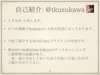 ⾃⼰紹介: @tkusukawa
くすかわ と申します。
⽇々の業務でRedmineに⼤変お世話になっております。
今回ご紹介するWorkTimeプラグインの作者です。
第9回の redmine.tokyoのディスカッションで 
⼯数管理の話題...