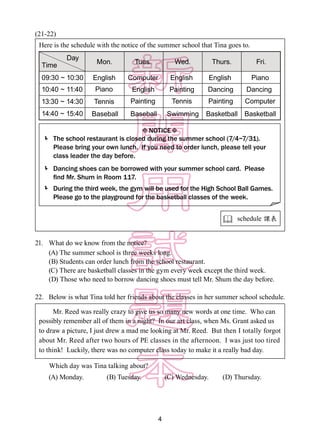 4
(21-22)
21.	 What do we know from the notice?
(A) The summer school is three weeks long.
(B) Students can order lunch from the school restaurant.
(C) There are basketball classes in the gym every week except the third week.
(D) Those who need to borrow dancing shoes must tell Mr. Shum the day before.
22.	 Below is what Tina told her friends about the classes in her summer school schedule.
Which day was Tina talking about?
(A) Monday.	 (B) Tuesday. 	 (C) Wednesday. (D) Thursday.
Here is the schedule with the notice of the summer school that Tina goes to.
 schedule 課表
 



Day
Mon. Tues. Wed. Thurs. Fri.Time
09:30 ~ 10:30 English English English PianoComputer
English Painting Dancing Dancing
Painting Tennis Painting Computer
Baseball Swimming Basketball Basketball
Piano
Tennis
Baseball
10:40 ~ 11:40
13:30 ~ 14:30
14:40 ~ 15:40
NOTICE
The school restaurant is closed during the summer school (7/4~7/31).
Please bring your own lunch. If you need to order lunch, please tell your
class leader the day before.
Dancing shoes can be borrowed with your summer school card. Please
find Mr. Shum in Room 117.
During the third week, the gym will be used for the High School Ball Games.
Please go to the playground for the basketball classes of the week.
　　Mr. Reed was really crazy to give us so many new words at one time. Who can
possibly remember all of them in a night? In our art class, when Ms. Grant asked us
to draw a picture, I just drew a mad me looking at Mr. Reed. But then I totally forgot
about Mr. Reed after two hours of PE classes in the afternoon. I was just too tired
to think! Luckily, there was no computer class today to make it a really bad day.
 