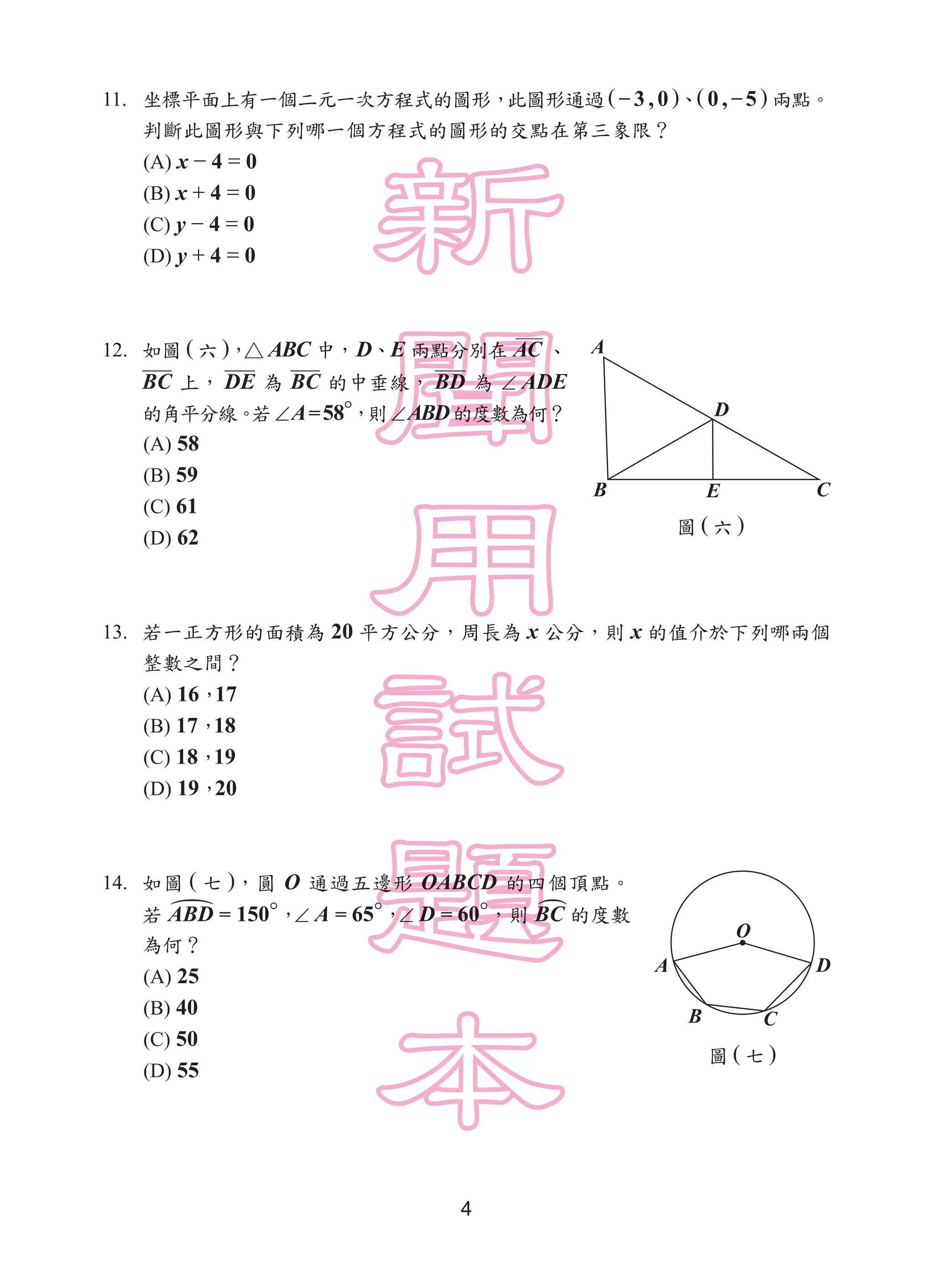 4
11. 坐標平面上有一個二元一次方程式的圖形，此圖形通過 ( − 3 , 0 )、( 0 , −5 ) 兩點。
判斷此圖形與下列哪一個方程式的圖形的交點在第三象限？
(A) x − 4 = 0
(B) x + 4 = 0
(C) y − 4 = 0
(D) y + 4 = 0
12. 如圖 ( 六 )，△ ABC 中，D、E 兩點分別在 AC 、
BC 上， DE 為 BC 的中垂線， BD 為 ∠ ADE
的角平分線。若∠A=58°，則∠ABD的度數為何？
(A) 58
(B) 59
(C) 61
(D) 62
13. 若一正方形的面積為 20 平方公分，周長為 x 公分，則 x 的值介於下列哪兩個
整數之間？
(A) 16，17
(B) 17，18
(C) 18，19
(D) 19，20
14. 如圖 ( 七 )，圓 O 通過五邊形 OABCD 的四個頂點。
若 ABD = 150°，∠ A = 65°，∠ D = 60°，則 BC 的度數
為何？
(A) 25
(B) 40
(C) 50
(D) 55
圖 ( 六 )
A
B E C
D
圖 ( 七 )
O
D
CB
A
 