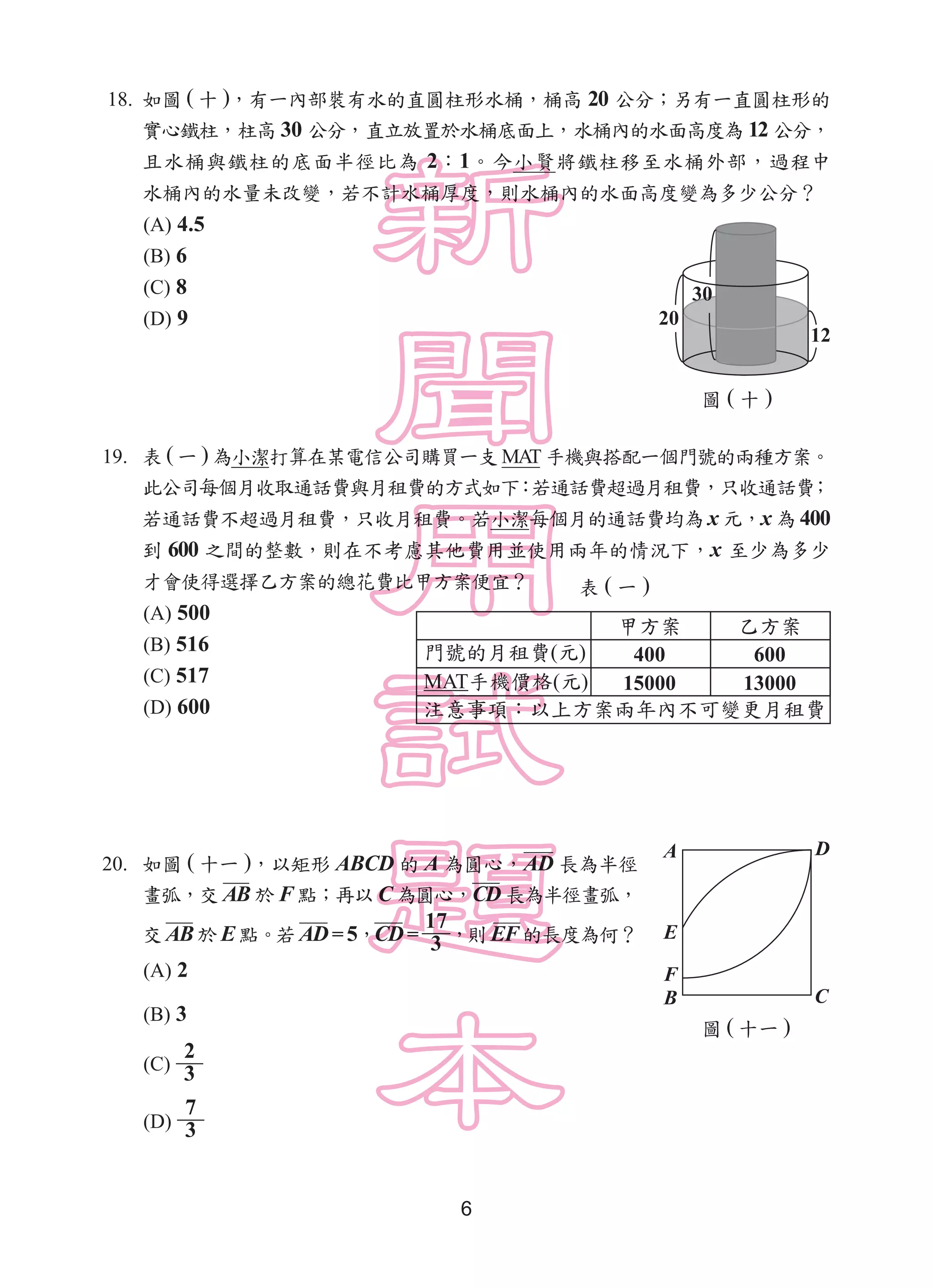 6
18. 如圖 ( 十 )，有一內部裝有水的直圓柱形水桶，桶高 20 公分；另有一直圓柱形的
實心鐵柱，柱高 30 公分，直立放置於水桶底面上，水桶內的水面高度為 12 公分，
且水桶與鐵柱的底面半徑比為 2：1。今小賢將鐵柱移至水桶外部，過程中
水桶內的水量未改變，若不計水桶厚度，則水桶內的水面高度變為多少公分？
(A) 4.5
(B) 6
(C) 8
(D) 9
19. 表 ( 一 ) 為小潔打算在某電信公司購買一支 MAT 手機與搭配一個門號的兩種方案。
此公司每個月收取通話費與月租費的方式如下：若通話費超過月租費，只收通話費；
若通話費不超過月租費，只收月租費。若小潔每個月的通話費均為 x 元，x 為 400
到 600 之間的整數，則在不考慮其他費用並使用兩年的情況下，x 至少為多少
才會使得選擇乙方案的總花費比甲方案便宜？
(A) 500
(B) 516
(C) 517
(D) 600
20. 如圖 ( 十一 )，以矩形 ABCD 的 A 為圓心，AD 長為半徑
畫弧，交 AB 於 F 點；再以 C 為圓心，CD 長為半徑畫弧，
交 AB於 E點。若 AD= 5，CD=
17
3 ，則 EF的長度為何？
(A) 2
(B) 3
(C)
2
3
(D)
7
3
圖 ( 十 )
表 ( 一 )
20
30
12
( )
MAT ( )
400 600
15000 13000
圖 ( 十一 )
A
E
F
D
B C
 