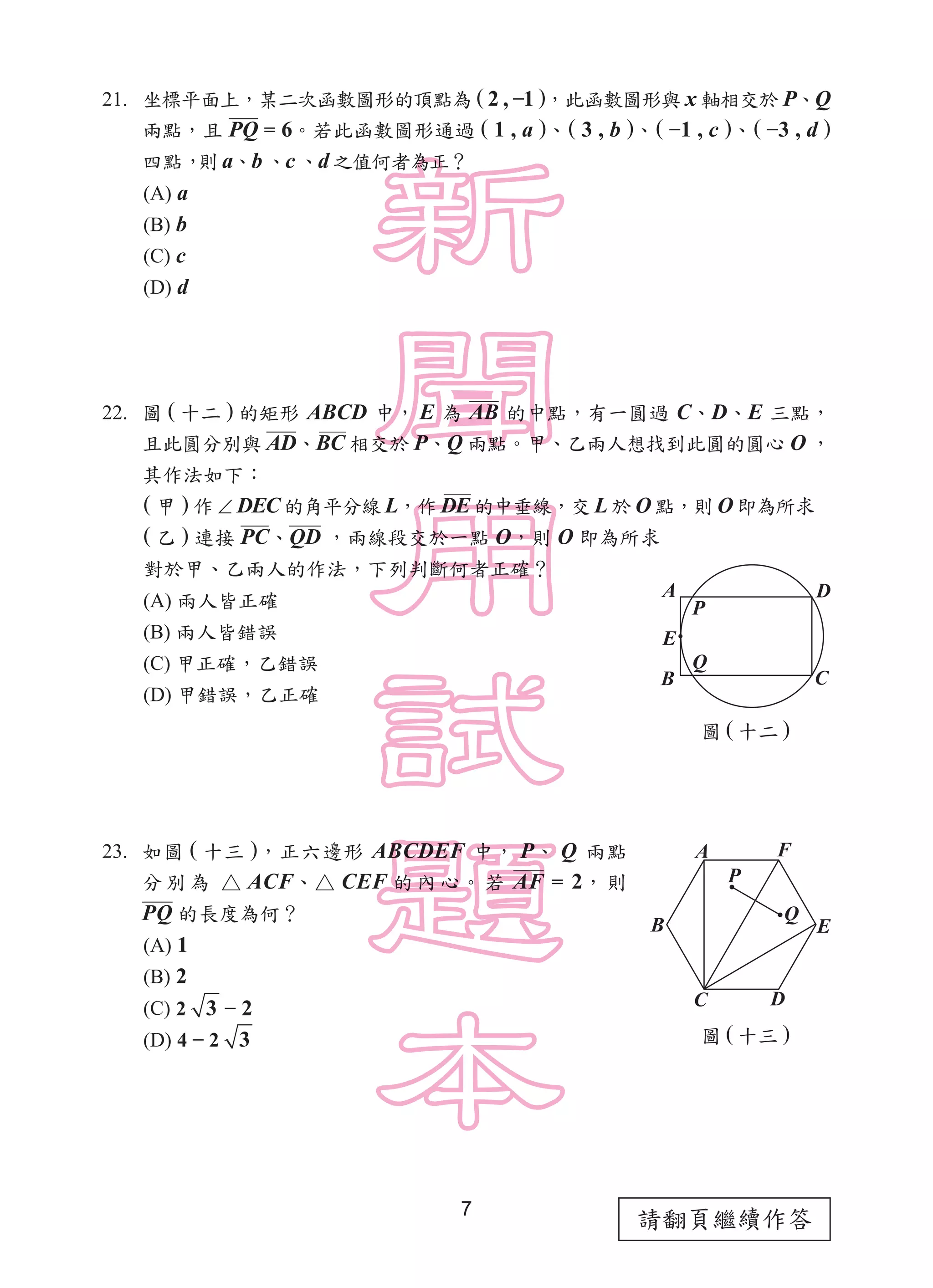 請翻頁繼續作答7
21. 坐標平面上，某二次函數圖形的頂點為 ( 2 , −1 )，此函數圖形與 x 軸相交於 P、Q
兩點，且 PQ = 6。若此函數圖形通過 ( 1 , a )、( 3 , b )、( −1 , c )、( −3 , d )
四點，則 a、b 、c 、d 之值何者為正？
(A) a
(B) b
(C) c
(D) d
22. 圖 ( 十二 ) 的矩形 ABCD 中， E 為 AB 的中點，有一圓過 C、D、E 三點，
且此圓分別與 AD、BC 相交於 P、Q 兩點。甲、乙兩人想找到此圓的圓心 O ，
其作法如下：
( 甲 ) 作 ∠ DEC 的角平分線 L，作 DE 的中垂線，交 L 於 O 點，則 O 即為所求
( 乙 ) 連接 PC、QD ，兩線段交於一點 O，則 O 即為所求
對於甲、乙兩人的作法，下列判斷何者正確？
(A) 兩人皆正確
(B) 兩人皆錯誤
(C) 甲正確，乙錯誤
(D) 甲錯誤，乙正確
23. 如圖 ( 十三 )，正六邊形 ABCDEF 中， P、 Q 兩點
分 別 為 △ ACF、△ CEF 的 內 心。 若 AF = 2， 則
PQ 的長度為何？
(A) 1
(B) 2
(C) 2 3 − 2
(D) 4 − 2 3
圖 ( 十二 )
圖 ( 十三 )
A
B C
D
Q
E
P
A
C D
EB
P
Q
F
 