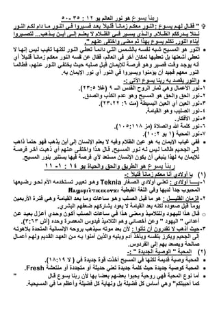 ‫ﯾﺴﻮع‬ ‫رﺑﻨﺎ‬‫ھو‬‫اﻟﻌﺎﻟم‬ ‫ﻧور‬‫ﯾو‬١٢:٣٥-٥٠
"‫وع‬ ‫ﯾﺳ‬ ‫م‬ ‫ﻟﮭ‬ ‫ﺎل‬ ‫ﻓﻘ‬:‫ور‬ ‫اﻟﻧ‬ ‫م‬ ‫ﻟﻛ‬ ‫دام‬ ‫ﺎ‬ ‫ﻣ‬ ‫ور‬ ‫اﻟﻧ‬ ‫ﻲ‬ ‫ﻓ‬ ‫ﯾروا‬ ‫ﻓﺳ‬ ‫د‬ ‫ﺑﻌ‬ ً‫ﯾﻼ‬ ‫ﻗﻠ‬ ً‫ﺎ‬ ‫زﻣﺎﻧ‬ ‫م‬ ‫ﻣﻌﻛ‬ ‫ور‬ ‫اﻟﻧ‬
‫ﻼم‬ ‫اﻟظ‬ ‫درﻛﻛم‬ ‫ﯾ‬ ‫ﺋﻼ‬ ‫ﻟ‬.‫ذھب‬ ‫ﯾ‬ ‫ن‬ ‫أﯾ‬ ‫ﻰ‬ ‫إﻟ‬ ‫م‬ ‫ﯾﻌﻠ‬ ‫ﻻ‬ ‫ﻼم‬ ‫اﻟظ‬ ‫ﻲ‬ ‫ﻓ‬ ‫ﯾر‬ ‫ﯾﺳ‬ ‫ذي‬ ‫واﻟ‬...‫ﯾروا‬ ‫ﻟﺗﺻ‬
‫اﻟﻧور‬ ‫أﺑﻧﺎء‬.‫ﻋﻧﮭم‬ ‫واﺧﺗﻔﻰ‬ ‫ﻣﺿﻰ‬ ‫ﺛم‬ ‫ﺑﮭذا‬ ‫ﯾﺳوع‬ ‫ﺗﻛﻠم‬."
‫ﻻ‬ ‫ﺎ‬‫إﻧﮭ‬ ‫ﯾس‬‫ﻟ‬ ‫ب‬‫ﺗﻐﯾ‬ ‫ﺎ‬‫ﻟﻛﻧﮭ‬ ‫ور‬‫اﻟﻧ‬ ‫ﻲ‬‫ﺗﻌط‬ ً‫ﺎ‬‫داﺋﻣ‬ ‫ﻲ‬‫اﻟﺗ‬ ‫ﻣس‬‫ﺑﺎﻟﺷ‬ ‫ﮫ‬‫ﻧﻔﺳ‬ ‫ﺑﮫ‬‫ﺷ‬ ‫ﯾﺢ‬‫اﻟﻣﺳ‬ ‫ھو‬ ‫اﻟﻧور‬
‫ﻧ‬ ‫ﻋن‬ ‫ﻓﻘﺎل‬ ،‫اﻟﻌﺎﻟم‬ ‫ﻓﻲ‬ ‫أﺧر‬ ‫ﻟﻣﻛﺎن‬ ‫ﺗﻌطﯾﮭﺎ‬ ‫ﺑل‬ ‫أﺷﻌﺗﮭﺎ‬ ‫ﺗﻌطﻲ‬ً‫ﯾﻼ‬‫ﻗﻠ‬ ً‫ﺎ‬‫زﻣﺎﻧ‬ ‫م‬‫ﻣﻌﻛ‬ ‫اﻟﻧور‬ ‫ﻔﺳﮫ‬‫أي‬
‫ﻗﺻ‬ ‫ت‬‫وﻗ‬ ‫د‬‫ﯾوﺟ‬ ‫أﻧﮫ‬‫اﻟﻧ‬ ‫ﻲ‬‫ﯾﺧﺗﻔ‬ ‫ث‬‫ﺣﯾ‬ ‫ﻠﺑﮫ‬‫ﺻ‬ ‫ل‬‫ﻗﺑ‬ ‫ﺎن‬‫ﻟﻺﯾﻣ‬ ‫ﺔ‬‫ﻓرﺻ‬ ‫و‬‫وھ‬ ‫ﯾر‬‫ﻧﮭم‬‫ﻋ‬ ‫ور‬‫ﺎ‬‫ﻓطﺎﻟﻣ‬ ،
‫ﺑﮫ‬ ‫اﻹﯾﻣﺎن‬ ‫ﻧور‬ ‫أي‬ ‫اﻟﻧور‬ ‫ﻓﻲ‬ ‫وﯾﺳﯾروا‬ ‫ﯾؤﻣﻧوا‬ ‫أن‬ ‫ﻓﺟﯾد‬ ‫ﻣﻌﮭم‬ ‫اﻟﻧور‬.
‫اﻵﺗﻲ‬ ‫ﯾﺳوع‬ ‫رﺑﻧﺎ‬ ‫ﺑﮫ‬ ‫ﯾﻘﺻد‬ ‫واﻟﻧور‬:-
١-‫اﻟــ‬ ‫اﻟﻘدس‬ ‫اﻟروح‬ ‫ﺛﻣﺎر‬ ‫وھﻲ‬ ‫اﻷﻋﻣﺎل‬ ‫ﻧور‬٩)‫ﻏﻼ‬٢٣:٥.(
٢-‫واﻟﺻدق‬ ‫اﻟﻛذب‬ ‫ﻋدم‬ ‫وھو‬ ‫اﻟﻣﺳﯾﺢ‬ ‫ھو‬ ‫واﻟﺣق‬ ‫اﻟﺣق‬ ‫ﻧور‬.
٣-‫ﻧور‬‫اﻟﺑﺳﯾطﺔ‬ ‫اﻟﻌﯾن‬ ‫أي‬ ‫اﻟﻌﯾن‬)‫ﻣت‬٦:٢٣،٢٢.(
٤-‫اﻟﻘﯾﺎﻣﺔ‬ ‫وھو‬ ‫اﻟﺻﻠﯾب‬ ‫ﻧور‬.
٥-‫اﻷﻓﻛﺎر‬ ‫ﻧور‬.
٦-‫واﻟﺻﻼة‬ ‫ﷲ‬ ‫ﻛﻠﻣﺔ‬ ‫ﻧور‬)‫ﻣز‬١٠٥:١١٨.(
٧-‫اﻟﻣﺣﺑﺔ‬ ‫ﻧور‬)١‫ﯾو‬١٠:٢.(
‫ﻋﯾ‬ ‫ھو‬ ‫ﺑﮫ‬ ‫اﻹﯾﻣﺎن‬ ‫ﻏﯾﺎب‬ ‫ﻓﻔﻲ‬‫اﻹﻧﺳﺎن‬ ‫ﯾﻌﻠم‬ ‫ﻻ‬ ‫وﻓﯾﮫ‬ ‫اﻟظﻼم‬ ‫ن‬‫إﻟﻰ‬‫ذاھب‬ ً‫ﺎ‬‫ﺣﺗﻣ‬ ‫ﻓﮭو‬ ‫ﯾذھب‬ ‫أﯾن‬
‫ﻰ‬‫إﻟ‬‫ﯾﺢ‬‫اﻟﻣﺳ‬ ‫ور‬‫ﻧ‬ ‫ﮫ‬‫ﻟ‬ ‫ﯾس‬‫ﻟ‬ ‫ﺎ‬‫طﺎﻟﻣ‬ ‫ﯾم‬‫اﻟﺟﺣ‬.‫ﻗ‬‫ﺔ‬‫ﻓرﺻ‬ ‫ر‬‫أﺧ‬ ‫ت‬‫ذھﺑ‬ ‫أي‬ ‫ﻧﮭم‬‫ﻋ‬ ‫ﻰ‬‫واﺧﺗﻔ‬ ‫ذا‬‫ھ‬ ‫ﺎل‬
‫ﻟﮭذا‬ ‫ﺑﮫ‬ ‫ﻟﻺﯾﻣﺎن‬‫اﻟﻣﺳﯾﺢ‬ ‫ﺑﻧور‬ ‫ﯾﺳﺗﻧﯾر‬ ‫ﻓﯾﮭﺎ‬ ‫ﻓرﺻﺔ‬ ‫ﻷي‬ ‫ﻣﺳﺗﻌد‬ ‫اﻹﻧﺳﺎن‬ ‫ﯾﻛون‬ ‫أن‬ ‫ﯾﻧﺑﻐﻲ‬.
‫ﯾﺴﻮع‬ ‫رﺑﻨﺎ‬‫ھو‬‫واﻟﺣﯾﺎة‬ ‫واﻟﺣق‬ ‫اﻟطرﯾق‬‫ﯾو‬١٤:١-١١
)١(ً‫ﻗﻠﯾﻼ‬ ً‫ﺎ‬‫زﻣﺎﻧ‬ ‫ﻣﻌﻛم‬ ‫أﻧﺎ‬ ‫أوﻻدي‬ ‫ﯾﺎ‬:-
١-‫أوﻻدي‬ ‫ـﺎ‬ ‫ﯾـــ‬:‫ﻐﺎر‬ ‫اﻟﺻ‬ ‫أوﻻدي‬ ‫ﻲ‬ ‫ﺗﻌﻧ‬Teknia‫ﯾﻌﮭﺎ‬ ‫رﺿ‬ ‫و‬ ‫ﻧﺣ‬ ‫اﻷم‬ ‫ﺗﺧدﻣﮫ‬ ‫ﺗﺳ‬ ‫ر‬ ‫ﺗﻌﺑﯾ‬ ‫و‬ ‫وھ‬
‫اﻟﻘﺑطﯾﺔ‬ ‫اﻟﻠﻐﺔ‬ ‫وﻓﻲ‬ ‫ﻟدﯾﮭﺎ‬ ً‫ا‬‫ﺟد‬ ‫اﻟﻣﺣﺑوب‬Na]hri`etikekouji
٢-‫اﻟزﻣﺎن‬‫اﻟﻘﻠﯾــــل‬:‫و‬‫وھ‬ ‫ﻠب‬‫اﻟﺻ‬ ‫ل‬‫ﻗﺑ‬ ‫ﻣﺎ‬ ‫ھو‬‫رة‬‫ﻓﺗ‬ ‫ﻲ‬‫وھ‬ ‫ﺔ‬‫اﻟﻘﯾﺎﻣ‬ ‫د‬‫ﺑﻌ‬ ‫ﺎ‬‫وﻣ‬ ‫ﺎﻋﺎت‬‫ﺳ‬‫ﯾن‬‫اﻷرﺑﻌ‬
‫ﻟﻛﻧﮫ‬ ‫ﺻﻌوده‬ ‫ﻗﺑل‬ ً‫ﺎ‬‫ﯾوﻣ‬‫اﻟﺑﺷري‬ ‫ﺿﻌﻔﮭم‬ ‫ﯾﺷﺎرﻛﮭم‬ ‫ﯾﻌود‬ ‫ﻻ‬ ‫اﻟﻘﯾﺎﻣﺔ‬ ‫ﺑﻌد‬.
o‫ﺎل‬‫ﻗ‬‫ن‬‫ﻋ‬ ‫د‬‫ﺑﻌﯾ‬ ‫زل‬‫أﻋ‬ ‫دي‬‫وﺣ‬ ‫ون‬‫أﻛ‬ ‫ﻠب‬‫اﻟﺻ‬ ‫ﺎﻋﺎت‬‫ﺳ‬ ‫ﻲ‬‫ﻓ‬ ‫ذا‬‫ھ‬ ‫ﻰ‬‫وﻣﻌﻧ‬ ‫ذ‬‫وﻟﻠﺗﻼﻣﯾ‬ ‫ود‬‫ﻟﻠﯾﮭ‬ ‫ذا‬‫ھ‬
‫أﻋداﺋﻲ‬"‫اﻟﯾﮭود‬"‫وﺣده‬ ‫اﻟﻣﻌﺻرة‬ ‫ﻓﯾدوس‬ ‫اﻟﺗﻼﻣﯾذ‬ ‫وھم‬ ‫أﺧﺻﺎﺋﻲ‬ ‫وﻋن‬)‫أش‬٣:٦٣.(
٣-‫ﺗﺄﺗوا‬ ‫أن‬ ‫ﺗﻘدرون‬ ‫ﻻ‬ ‫أذھب‬ ‫ﺣﯾث‬:‫ﮫ‬‫ﺑﻼھوﺗ‬ ‫اﻟﻣﺗﺣدة‬ ‫اﻹﻧﺳﺎﻧﯾﺔ‬ ‫ﺑروﺣﮫ‬ ‫ﺳﯾذھب‬ ‫ﻣوﺗﮫ‬ ‫ﺑﻌد‬ ‫ﻷن‬
‫آدم‬ ‫وﯾﺄﺧذ‬ ‫ﺑﻧﻔﺳﮫ‬ ‫وﯾﻛرز‬ ‫اﻟﺟﺣﯾم‬ ‫إﻟﻰ‬‫ﺎل‬‫أﻋﻣ‬ ‫م‬‫وﻟﮭ‬ ‫دﯾم‬‫اﻟﻘ‬ ‫د‬‫اﻟﻌﮭ‬ ‫ن‬‫ﻣ‬ ‫ﮫ‬‫ﺑ‬ ‫آﻣﻧوا‬ ‫واﻟذﯾن‬ ‫وﺑﻧﯾﮫ‬
‫اﻟﻔردوس‬ ‫إﻟﻰ‬ ‫ﺑﮭم‬ ‫وﯾﺻﻌد‬ ‫ﺻﺎﻟﺣﺔ‬.
)٢(‫اﻟﻣﺣﺑﺔ‬"‫اﻟﺟدﯾدة‬ ‫اﻟوﺻﯾﺔ‬: "-
‫ﻓﻲ‬ ‫ﺟدﯾدة‬ ‫ﻗوة‬ ‫أﺧذت‬ ‫اﻟﻣﺳﯾﺢ‬ ‫ﻓﻲ‬ ‫ﻟﻛﻧﮭﺎ‬ ‫ﻗدﯾﻣﺔ‬ ‫وﺻﯾﺔ‬ ‫اﻟﻣﺣﺑﺔ‬)‫ﻻ‬١٨:١٩.(
‫ﻣﻧﺗﻌﺷﺔ‬ ‫أو‬ ‫ﻣﺗﺟددة‬ ‫أو‬ ‫ﺣدﯾﺛﺔ‬ ‫ﺗﻌﻧﻲ‬ ‫ﺟدﯾدة‬ ‫ﻛﻠﻣﺔ‬ ‫ﺣﯾث‬ ‫ﺟدﯾدة‬ ‫ﻛوﺻﯾﺔ‬ ‫اﻟﻣﺣﺑﺔ‬Fresh.
‫أﻣﺎ‬‫ﺑﻌﺿ‬ ‫ﺑﻌﺿﮭم‬ ‫ﯾﺣﺑوا‬ ‫روﺣﯾﺔ‬ ‫ﻓﮭﻲ‬ ‫اﻟﻣﺣﺑﺔ‬ ‫ﻧوع‬‫ﺎ‬‫ﺑﮭﺎ‬‫ﺎل‬‫ﻗ‬ ‫ﯾﺳوع‬ ‫رﺑﻧﺎ‬ ‫ﻷن‬"
‫أﺣﺑﺑﺗﻛم‬ ‫ﻛﻣﺎ‬"‫اﻟﻣﺳﯾﺣﯾﺔ‬ ‫ﻓﻲ‬ ‫ﻣﺎ‬ ‫وأﻋظم‬ ‫ﻓﺿﯾﻠﺔ‬ ‫ﻛل‬ ‫وﻧﮭﺎﯾﺔ‬ ‫ﺑل‬ ‫ﻓﺿﯾﻠﺔ‬ ‫ﻛل‬ ‫أﺳﺎس‬ ‫وھﻲ‬.
 