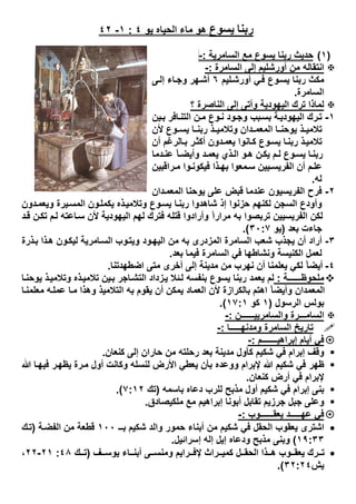 ‫ﯾﺴﻮع‬ ‫رﺑﻨﺎ‬‫ھو‬‫اﻟﺣﯾﺎه‬ ‫ﻣﺎء‬‫ﯾو‬٤:١-٤٢
)١(‫اﻟﺳﺎﻣرﯾﺔ‬ ‫ﻣﻊ‬ ‫ﯾﺳوع‬ ‫رﺑﻧﺎ‬ ‫ﺣدﯾث‬:-
‫اﻟﺳﺎﻣرة‬ ‫إﻟﻰ‬ ‫أورﺷﻠﯾم‬ ‫ﻣن‬ ‫اﻧﺗﻘﺎﻟﮫ‬:-
‫ﻠﯾم‬‫أورﺷ‬ ‫ﻲ‬‫ﻓ‬ ‫وع‬‫ﯾﺳ‬ ‫رﺑﻧﺎ‬ ‫ﻣﻛث‬٦‫ﻰ‬‫إﻟ‬ ‫ﺎء‬‫وﺟ‬ ‫ﮭر‬‫أﺷ‬
‫اﻟﺳﺎﻣرة‬.
‫؟‬ ‫اﻟﻧﺎﺻرة‬ ‫إﻟﻰ‬ ‫وأﺗﻰ‬ ‫اﻟﯾﮭودﯾﺔ‬ ‫ﺗرك‬ ‫ﻟﻣﺎذا‬
١-‫رك‬‫ﺗ‬‫ﯾن‬‫ﺑ‬ ‫ﺎﻓر‬‫اﻟﺗﻧ‬ ‫ن‬‫ﻣ‬ ‫وع‬‫ﻧ‬ ‫ود‬‫وﺟ‬ ‫ﺑب‬‫ﺑﺳ‬ ‫ﺔ‬‫اﻟﯾﮭودﯾ‬
‫ﻷن‬ ‫وع‬ ‫ﯾﺳ‬ ‫ﺎ‬ ‫رﺑﻧ‬ ‫ذ‬ ‫وﺗﻼﻣﯾ‬ ‫دان‬ ‫اﻟﻣﻌﻣ‬ ‫ﺎ‬ ‫ﯾوﺣﻧ‬ ‫ذ‬ ‫ﺗﻼﻣﯾ‬
‫أن‬ ‫ﺎﻟرﻏم‬‫ﺑ‬ ‫ر‬‫أﻛﺛ‬ ‫دون‬‫ﯾﻌﻣ‬ ‫ﺎﻧوا‬‫ﻛ‬ ‫وع‬‫ﯾﺳ‬ ‫ﺎ‬‫رﺑﻧ‬ ‫ذ‬‫ﺗﻼﻣﯾ‬
‫دﻣﺎ‬‫ﻋﻧ‬ ً‫ﺎ‬‫وأﯾﺿ‬ ‫د‬‫ﯾﻌﻣ‬ ‫ذي‬‫اﻟ‬ ‫و‬‫ھ‬ ‫ن‬‫ﯾﻛ‬ ‫م‬‫ﻟ‬ ‫وع‬‫ﯾﺳ‬ ‫ﺎ‬‫رﺑﻧ‬
‫راﻗﺑﯾن‬ ‫ﻣ‬ ‫وا‬‫ﻓﯾﻛوﻧ‬ ‫ذا‬ ‫ﺑﮭ‬ ‫ﻣﻌوا‬‫ﺳ‬ ‫ﯾﯾن‬ ‫اﻟﻔرﯾﺳ‬ ‫أن‬ ‫م‬‫ﻋﻠ‬
‫ﻟﮫ‬.
٢-‫اﻟﻣﻌ‬ ‫ﯾوﺣﻧﺎ‬ ‫ﻋﻠﻰ‬ ‫ﻗﺑض‬ ‫ﻋﻧدﻣﺎ‬ ‫اﻟﻔرﯾﺳﯾون‬ ‫ﻓرح‬‫دان‬‫ﻣ‬
‫دون‬‫وﯾﻌﻣ‬ ‫ﯾرة‬‫اﻟﻣﺳ‬ ‫ون‬‫ﯾﻛﻣﻠ‬ ‫ذه‬‫وﺗﻼﻣﯾ‬ ‫وع‬‫ﯾﺳ‬ ‫ﺎ‬‫رﺑﻧ‬ ‫ﺷﺎھدوا‬ ‫إذ‬ ‫ﺣزﻧوا‬ ‫ﻟﻛﻧﮭم‬ ‫اﻟﺳﺟن‬ ‫وأودع‬
‫د‬‫ﻗ‬ ‫ن‬‫ﺗﻛ‬ ‫م‬‫ﻟ‬ ‫ﺎﻋﺗﮫ‬‫ﺳ‬ ‫ﻷن‬ ‫اﻟﯾﮭودﯾﺔ‬ ‫ﻟﮭم‬ ‫ﻓﺗرك‬ ‫ﻗﺗﻠﮫ‬ ‫وأرادوا‬ ً‫ا‬‫ﻣرار‬ ‫ﺑﮫ‬ ‫ﺗرﺑﺻوا‬ ‫اﻟﻔرﯾﺳﯾﯾن‬ ‫ﻟﻛن‬
‫ﺑﻌد‬ ‫ﺟﺎءت‬)‫ﯾو‬٣٠:٧.(
٣-‫ذ‬‫ﺑ‬ ‫ذا‬‫ھ‬ ‫ون‬‫ﻟﯾﻛ‬ ‫ﺎﻣرﯾﺔ‬‫اﻟﺳ‬ ‫وب‬‫وﯾﺗ‬ ‫ود‬‫اﻟﯾﮭ‬ ‫ﻣن‬ ‫ﺑﮫ‬ ‫اﻟﻣزدرى‬ ‫اﻟﺳﺎﻣرة‬ ‫ﺷﻌب‬ ‫ﯾﺟذب‬ ‫أن‬ ‫أراد‬‫رة‬
‫ﺑﻌد‬ ‫ﻓﯾﻣﺎ‬ ‫اﻟﺳﺎﻣرة‬ ‫ﻓﻲ‬ ‫وﻧﺷﺎطﮭﺎ‬ ‫اﻟﻛﻧﯾﺳﺔ‬ ‫ﻟﻌﻣل‬.
٤-‫اﺿطﮭدﺗﻧﺎ‬ ‫ﻣﺗﻰ‬ ‫أﺧرى‬ ‫إﻟﻰ‬ ‫ﻣدﯾﻧﺔ‬ ‫ﻣن‬ ‫ﻧﮭرب‬ ‫أن‬ ‫ﯾﻌﻠﻣﻧﺎ‬ ‫ﻟﻛﻲ‬ ً‫ﺎ‬‫أﯾﺿ‬.
‫ﻣﻠﺣوظــــــﺔ‬:‫ﺎ‬‫ﯾوﺣﻧ‬ ‫ذ‬‫وﺗﻼﻣﯾ‬ ‫ذه‬‫ﺗﻼﻣﯾ‬ ‫ﯾن‬‫ﺑ‬ ‫ﺎﺟر‬‫اﻟﺗﺷ‬ ‫زداد‬‫ﯾ‬ ‫ﺋﻼ‬‫ﻟ‬ ‫ﺑﻧﻔﺳﮫ‬ ‫ﯾﺳوع‬ ‫رﺑﻧﺎ‬ ‫ﯾﻌﻣد‬ ‫ﻟم‬
‫وھذا‬ ‫اﻟﺗﻼﻣﯾذ‬ ‫ﺑﮫ‬ ‫ﯾﻘوم‬ ‫أن‬ ‫ﯾﻣﻛن‬ ‫اﻟﻌﻣﺎد‬ ‫ﻷن‬ ‫ﺑﺎﻟﻛرازة‬ ‫اھﺗم‬ ً‫ﺎ‬‫وأﯾﺿ‬ ‫اﻟﻣﻌﻣدان‬‫ﺎ‬‫ﻣﻌﻠﻣﻧ‬ ‫ﮫ‬‫ﻋﻣﻠ‬ ‫ﺎ‬‫ﻣ‬
‫اﻟرﺳول‬ ‫ﺑوﻟس‬)١‫ﻛو‬١٧:١.(
‫واﻟﺳﺎﻣرﯾﯾــــــن‬ ‫اﻟﺳﺎﻣـــرة‬:-
‫وﻣدﻧﮭـــــﺎ‬ ‫اﻟﺳﺎﻣرة‬ ‫ﺗﺎرﯾﺦ‬:-
‫إﺑراھﯾـــــــم‬ ‫أﯾﺎم‬ ‫ﻓﻲ‬:-
‫ﻛﻧﻌﺎن‬ ‫إﻟﻰ‬ ‫ﺣﺎران‬ ‫ﻣن‬ ‫رﺣﻠﺗﮫ‬ ‫ﺑﻌد‬ ‫ﻣدﯾﻧﺔ‬ ‫ﻛﺄول‬ ‫ﺷﻛﯾم‬ ‫ﻓﻲ‬ ‫إﺑرام‬ ‫وﻗف‬.
‫ر‬‫ﯾظﮭ‬ ‫رة‬‫ﻣ‬ ‫أول‬ ‫وﻛﺎﻧت‬ ‫ﻟﻧﺳﻠﮫ‬ ‫اﻷرض‬ ‫ﯾﻌطﻲ‬ ‫ﺑﺄن‬ ‫ووﻋده‬ ‫ﻹﺑرام‬ ‫ﷲ‬ ‫ﺷﻛﯾم‬ ‫ﻓﻲ‬ ‫ظﮭر‬‫ﷲ‬ ‫ﺎ‬‫ﻓﯾﮭ‬
‫ﻛﻧﻌﺎن‬ ‫أرض‬ ‫ﻓﻲ‬ ‫ﻹﺑرام‬.
‫ﺑﺎﺳﻣﮫ‬ ‫دﻋﺎه‬ ‫ﻟﻠرب‬ ‫ﻣذﺑﺢ‬ ‫أول‬ ‫ﺷﻛﯾم‬ ‫ﻓﻲ‬ ‫إﺑرام‬ ‫ﺑﻧﻰ‬)‫ﺗك‬٧:١٢.(
‫ﻣﻠﻛﯾﺻﺎدق‬ ‫ﻣﻊ‬ ‫إﺑراھﯾم‬ ‫أﺑوﻧﺎ‬ ‫ﺗﻘﺎﺑل‬ ‫ﺟرزﯾم‬ ‫ﺟﺑل‬ ‫وﻋﻠﻰ‬.
‫ﯾﻌﻘــــــوب‬ ‫ﻋﮭـــــد‬ ‫ﻓﻲ‬:-
‫ﺑــ‬ ‫ﺷﻛﯾم‬ ‫واﻟد‬ ‫ﺣﻣور‬ ‫أﺑﻧﺎء‬ ‫ﻣن‬ ‫ﺷﻛﯾم‬ ‫ﻓﻲ‬ ‫اﻟﺣﻘل‬ ‫ﯾﻌﻘوب‬ ‫اﺷﺗرى‬١٠٠‫ﺔ‬‫اﻟﻔﺿ‬ ‫ﻣن‬ ‫ﻗطﻌﺔ‬)‫ك‬‫ﺗ‬
١٩:٣٣(‫ﻣذﺑﺢ‬ ‫وﺑﻧﻰ‬‫إﺳراﺋﯾل‬ ‫إﻟﮫ‬ ‫إﯾل‬ ‫ودﻋﺎه‬.
‫ف‬ ‫ﯾوﺳ‬ ‫ﺎء‬ ‫أﺑﻧ‬ ‫ﻰ‬ ‫وﻣﻧﺳ‬ ‫راﯾم‬ ‫ﻹﻓ‬ ‫راث‬ ‫ﻛﻣﯾ‬ ‫ل‬ ‫اﻟﺣﻘ‬ ‫ذا‬ ‫ھ‬ ‫وب‬ ‫ﯾﻌﻘ‬ ‫رك‬ ‫ﺗ‬)‫ك‬ ‫ﺗ‬٤٨:٢١-٢٢،
‫ﯾش‬٣٢:٢٤.(
 