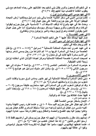 ‫ﻲ‬‫ﺑﻧ‬ ‫ﻊ‬‫ﻣ‬ ‫ﺎدھم‬‫اﺗﺣ‬ ‫ﺎء‬‫رﺟ‬ ‫ﻰ‬‫ﻋﻠ‬ ‫ﺎﻧﮭم‬‫اﺧﺗﺗ‬ ‫د‬‫ﺑﻌ‬ ‫ﻛﯾم‬‫ﺷ‬ ‫ﻲ‬‫ﺑﻧ‬ ‫ل‬‫ﺑﻘﺗ‬ ‫وﻻوي‬ ‫ﻣﻌون‬‫ﺷ‬ ‫ﻗﺎم‬ ‫ﺷﻛﯾم‬ ‫ﻓﻲ‬
‫أﺧﺗﮭم‬ ‫دﯾﻧﺎ‬ ‫ﻻﻏﺗﺻﺎب‬ ً‫ﺎ‬‫اﻧﺗﻘﺎﻣ‬ ‫ﯾﻌﻘوب‬)‫ﺗك‬٢٤:٣٤.(
‫ﻧون‬ ‫ﺑن‬ ‫وﯾﺷوع‬ ‫اﻟﻧﺑﻲ‬ ‫ﻣوﺳﻰ‬ ‫ﻋﮭد‬ ‫ﻓﻲ‬:-
-‫ﺎد‬ ‫اﻟﻣﯾﻌ‬ ‫أرض‬ ‫وا‬ ‫وﯾﻣﺗﻠﻛ‬ ‫راﺋﯾل‬ ‫إﺳ‬ ‫و‬ ‫ﺑﻧ‬ ‫ﺄﺗﻲ‬ ‫ﯾ‬ ‫دﻣﺎ‬ ‫ﻋﻧ‬ ‫ﺔ‬ ‫اﻟﺗﺛﻧﯾ‬ ‫ﻔر‬ ‫ﺳ‬ ‫ﻲ‬ ‫ﻓ‬ ‫ﻲ‬ ‫اﻟﻧﺑ‬ ‫ﻰ‬ ‫ﻣوﺳ‬ ‫م‬ ‫ﺗﻛﻠ‬
‫ﻋﯾﺑﺎل‬ ‫ﺟﺑل‬ ‫ﻋﻠﻰ‬ ‫واﻟﻠﻌﻧﺔ‬ ‫ﺟرزﯾم‬ ‫ﺟﺑل‬ ‫ﻋﻠﻰ‬ ‫اﻟﺑرﻛﺔ‬ ‫ﻓﯾﺟﻌﻠوا‬)‫ﺗث‬٢٩:١١.(
-‫ـ‬‫اﻟـ‬ ‫ﺑﺎط‬‫اﻷﺳ‬ ‫ف‬‫أوﻗ‬ ‫أﻧﮫ‬ ‫ﯾﺷوع‬ ‫ﻋﮭد‬ ‫ﻓﻲ‬ ‫ھذا‬ ‫وﺣدث‬٦‫وا‬‫ﻟﯾﻘوﻟ‬ ‫رزﯾم‬‫ﺟ‬ ‫ل‬‫ﺟﺑ‬ ‫ﻰ‬‫ﻋﻠ‬ ‫ﯾﺔ‬‫اﻷﺳﺎﺳ‬
‫وھم‬ ‫اﻟﺑرﻛﺎت‬)‫وﯾو‬ ‫ﺎﻛر‬‫وﯾﺳ‬ ‫وﯾﮭوذا‬ ‫وﻻوي‬ ‫ﺷﻣﻌون‬‫ﺎﻣﯾن‬‫وﺑﻧﯾ‬ ‫ف‬‫ﺳ‬(‫ﺎل‬‫ﻋﯾﺑ‬ ‫ل‬‫ﺟﺑ‬ ‫ﻰ‬‫ﻋﻠ‬ ‫ﺎ‬‫أﻣ‬ ،
‫وھم‬ ‫اﻟﻠﻌﻧﺎت‬ ‫ﯾﻘوﻟون‬ ‫اﻟذﯾن‬)‫وﻧﻔﺗﺎﻟﻲ‬ ‫ودان‬ ‫وزﺑوﻟون‬ ‫وأﺷﯾر‬ ‫وﺟﺎد‬ ‫رأوﺑﯾن‬.(
‫اﻟﻘﺿـــــﺎة‬ ‫ﻋﺻر‬ ‫ﻓﻲ‬:-
‫ﻋﻠﯾﮭﺎ‬ ‫ﻣﻠك‬ ‫أﺑﯾﻣﺎﻟك‬ ‫ﻓﯾﮭﺎ‬ ‫ﺻﺎر‬"‫ﻟﻠﺳﺎﻣرة‬ ‫اﻟﺗﺎﺑﻌﺔ‬ ‫ﺷﻛﯾم‬ ‫ﻋﻠﻰ‬."
‫أﺷور‬ ‫ﺳﺑﻲ‬ ‫إﻟﻰ‬ ‫إﺳراﺋﯾل‬ ‫ﻣﻠوك‬ ‫ﻋﮭد‬ ‫ﻓﻲ‬:-
‫ﺷﻛﯾم‬ ‫ﻓﻲ‬ ‫ﻣﻠﻛﮫ‬ ‫ﯾرﺑﻌﺎم‬ ‫أﻗﺎم‬.
‫د‬ ‫أﺣ‬ ‫ري‬ ‫ﻋﻣ‬ ‫د‬ ‫ﻋﮭ‬ ‫ﻲ‬ ‫ﻓ‬‫ﻣﺎﻟﯾﺔ‬ ‫اﻟﺷ‬ ‫ﺔ‬ ‫اﻟﻣﻣﻠﻛ‬ ‫وك‬ ‫ﻣﻠ‬"‫راﺋﯾل‬ ‫إﺳ‬) "٨٨٥–٨٧٤‫ق‬.‫م‬(‫ل‬ ‫ﻧﻘ‬
‫ﺑــ‬ ‫ﻏرﺑﮭﺎ‬ ‫اﻟﺳﺎﻣرة‬ ‫إﻟﻰ‬ ‫ﺗرﺻﺔ‬ ‫ﻣن‬ ‫اﻟﻌﺎﺻﻣﺔ‬١٥‫ﺎ‬‫وﻣﻧﮭ‬ ‫ﺎﻣر‬‫ﺷ‬ ‫ﻣﻰ‬‫ﯾﺳ‬ ‫ل‬‫رﺟ‬ ‫ﻣن‬ ‫اﺷﺗراھﺎ‬ ‫ﻛم‬
‫ﻣﻧﻌزل‬ ‫ﺗل‬ ‫ﻓﻲ‬ ‫ﻛﺎﻧت‬ ‫ﻷﻧﮭﺎ‬ ‫ﺳﺎﻣرة‬ ‫اﻻﺳم‬ ‫أﺗﻰ‬)١‫ﻣل‬١٦:٢٣-٢٥.(
‫أدﺧﻠﺗ‬ ‫ذي‬ ‫اﻟ‬ ‫ﺎن‬ ‫اﻷوﺛ‬ ‫ﺎدة‬ ‫ﻟﻌﺑ‬ ‫ز‬ ‫وﻣرﻛ‬ ‫ﻣﺎﻟﯾﺔ‬‫اﻟﺷ‬ ‫ﺔ‬‫اﻟﻣﻣﻠﻛ‬ ‫ﻣﺔ‬ ‫ﻋﺎﺻ‬ ‫ﺎﻣرة‬ ‫اﻟﺳ‬ ‫ﺑﺣت‬‫أﺻ‬‫ل‬ ‫إﯾزاﺑ‬ ‫ﮫ‬
‫اﻟﻔﯾﻧﯾﻘﯾﺔ‬ ‫آﺧﺎب‬ ‫زوﺟﺔ‬.
‫اﻟﺧﺎﻣس‬ ‫ﺷﻠﻣﻧﺎﺻر‬ ‫ﻣن‬ ‫اﻟﺳﺎﻣرة‬ ‫ﺣوﺻرت‬)٧٢٧–٧٢٣‫ق‬.‫م‬(‫ﻟﻣدة‬٣‫ﻋﮭد‬ ‫إﻟﻰ‬ ‫ﺳﻧوات‬
‫ﺎﻧﻲ‬ ‫اﻟﺛ‬ ‫رﺟون‬‫ﺳ‬)٧٢٢–٧٠٥‫ق‬.‫م‬(‫ﻊ‬ ‫ھوﺷ‬ ‫و‬ ‫ھ‬ ‫راﺋﯾل‬‫إﺳ‬ ‫وك‬ ‫ﻣﻠ‬ ‫ر‬ ‫آﺧ‬ ‫ﺎن‬ ‫وﻛ‬ ،)٧٣١–
٧٢٣‫ق‬.‫م‬.(
‫اﻵﺷــــــوري‬ ‫اﻟﺳﺑﻲ‬:-
‫وﻣﺎدي‬ ‫ﺧﺎﺑور‬ ‫ﻧﮭر‬ ‫إﻟﻰ‬ ‫اﻟﺷﻣﺎﻟﯾﺔ‬ ‫واﻟﻣﻣﻠﻛﺔ‬ ‫اﻟﺳﺎﻣرة‬ ‫ﺷﻌب‬ ‫ﺳﺑﻲ‬‫ور‬‫أﺷ‬ ‫ت‬‫وﻧﻘﻠ‬ ‫ﺳورﯾﺎ‬ ‫ﺷرق‬
‫اﻟﺳﺎﻣرة‬ ‫وأﺳﻛﻧﺗﮭم‬ ‫وأرام‬ ‫ﺑﺎﺑل‬ ‫ﻣن‬ ‫ﺷﻌوب‬)٢‫ﻣل‬٢٤:١٧.(
‫رﺟون‬‫ﺳ‬ ‫ﺔ‬‫ﺧﻠﯾﻔ‬ ‫ﻧﺣﺎرﯾب‬‫ﺳ‬ ‫د‬‫ﻋﮭ‬ ‫ﻲ‬‫ﻓ‬ ‫ﺎﻣرة‬‫اﻟﺳ‬ ‫ﻲ‬‫ﻓ‬ ‫رى‬‫أﺧ‬ ‫ﻌوب‬‫ﺷ‬ ‫وطﯾن‬‫ﺗ‬ ‫ﺗم‬ ‫وﻗد‬)٧٠٥–
٧٨٠‫ق‬.‫م‬(‫أﺳرﺣدون‬ ‫ﺧﻠﯾﻔﺗﮫ‬ ‫اﻟﻧﮭﺞ‬ ‫ھذا‬ ‫ﻋﻠﻰ‬ ‫وﺳﺎر‬)٦٨٠–٦٦٨‫ق‬.‫م‬(‫أﺷور‬ ً‫ﺎ‬‫وأﯾﺿ‬
‫ﺑﺎﻧﯾ‬‫ﺑ‬‫ﺎل‬)٦٦٨–٦٢٧‫ق‬.‫م‬.(
‫اﺧﺗﻼط‬ ‫ﺣدث‬ ‫ﻓﻠﮭذا‬‫واﻟوﺛﻧﯾﺔ‬ ‫ﷲ‬ ‫ﻋﺑﺎدة‬ ‫ﺑﯾن‬.
‫اﻵﺗﻲ‬ ‫ﺗﺷﻣل‬ ‫ﻋﺑﺎدﺗﮭم‬:-
١-‫ﻓﻘط‬ ‫اﻟﺧﻣﺳﺔ‬ ‫ﻣوﺳﻰ‬ ‫ﺑﺄﺳﻔﺎر‬ ‫اﻹﯾﻣﺎن‬.
٢-‫ﻧﺔ‬‫ﺳ‬ ‫ﯾم‬‫أﻗ‬ ‫رزﯾم‬‫ﺟ‬ ‫ل‬‫ﺟﺑ‬ ‫ﻋﻠﻰ‬ ‫ھﯾﻛل‬ ‫ﻟﮭم‬ ‫ﻛﺎن‬٤٠٩‫ق‬.‫ﺎدودا‬‫ﯾ‬ ‫ﺔ‬‫اﻟﻛﮭﻧ‬ ‫ﯾس‬‫رﺋ‬ ‫رد‬‫ط‬ ‫دﻣﺎ‬‫ﻋﻧ‬ ‫م‬
‫رزﯾم‬ ‫ﺟ‬ ‫ل‬ ‫ھﯾﻛ‬ ‫ﺎم‬ ‫ﻓﺄﻗ‬ ‫ﺎﻣري‬ ‫اﻟﺳ‬ ‫ﻧﺑﻠط‬ ‫ﺳ‬ ‫ﺔ‬ ‫اﺑﻧ‬ ‫ن‬ ‫ﻣ‬ ‫ﮫ‬ ‫ﻟزواﺟ‬ ‫ﻠﯾم‬ ‫أورﺷ‬ ‫ل‬ ‫ھﯾﻛ‬ ‫ن‬ ‫ﻣ‬ ‫ﻰ‬ ‫ﻣﻧﺳ‬ ‫ﮫ‬ ‫أﺧﯾ‬
‫اﻟﻔﺻﺢ‬ ‫ﺑﻌﯾد‬ ‫ﻓﯾﮫ‬ ‫ﯾﻌﯾدوا‬ ‫وﻛﺎﻧوا‬‫ود‬‫اﻟﯾﮭ‬ ‫داوة‬‫ﻋ‬ ‫ﺑب‬‫ﺳ‬ ‫وھذا‬ ‫اﻟﻛﻔﺎرة‬ ‫وﯾوم‬ ‫واﻟﻣظﺎل‬ ‫واﻟﺣﺻﺎد‬
‫ﻟﮭم‬.
٣-‫ط‬‫ﻓﻘ‬ ‫ﯾﮭم‬‫أراﺿ‬ ‫ﻲ‬‫ﻓ‬ ‫ﯾﺳﻛن‬ ‫ﺟرزﯾم‬ ‫ھﯾﻛل‬ ‫إﻟﮫ‬ ‫إﻟﮭﮭم‬ ‫أن‬ ‫ﺑﺎﻟﻣﺣدودﯾﺔ‬ ‫ﻣﻘﺗرن‬ ‫ﺑﺎ‬ ‫إﯾﻣﺎﻧﮭم‬!!‫إذ‬
‫ﻗﺎﺋﻠﯾن‬ ‫ﻟﻠﻔرس‬ ‫أرﺳﻠوا‬"‫أھﻠﻧﺎ‬ ‫ﻣن‬ ‫ﻏﺎﺿب‬ ‫اﻟﻣﻛﺎن‬ ‫ھذا‬ ‫إﻟﮫ‬ ‫إن‬) "٢‫ﻣل‬٢٦.(
٤-‫ﻟﺗﻛ‬ ‫ﮫ‬‫ﻟ‬ ‫اﻟﮭﯾﻛل‬ ‫ھذا‬ ‫ﺳﻠﻣوا‬ ‫اﻟﯾﮭود‬ ‫أﺑﯾﻔﺎﻧﯾوس‬ ‫اﺿطﮭد‬ ‫ﻋﻧدﻣﺎ‬‫ﺎس‬‫أوﻟﻣﺑﯾ‬ ‫وﺑﯾﺗر‬‫ﺟ‬ ‫ﮫ‬‫ﻟﻺﻟ‬ ‫ﮫ‬‫رﯾﺳ‬
‫ﺑﺎﻟﯾﮭود‬ ‫ﻟﮭم‬ ‫ﻋﻼﻗﺔ‬ ‫أي‬ ‫وﻧﻔوا‬.
 