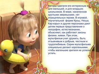 5
Авторы сделали его интересным и
для малышей, и для младших
школьников. В мире, населенном
круглыми зверюшками, нет
отрицательных героев. В игровой,
поучительной форме Крош, Нюша,
Кар-карыч и другие персонажи дают
детям первые представления о
географии, естествознании,
объясняют, как работают законы
физики, химии. При этом,
мультфильм учит дружить, быть
отзывчивым и добрым, честным и
трудолюбивым. Серии мультфильма
специально делают коротенькими,
чтобы маленькие зрители не успели
устать.
 