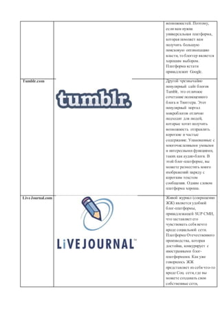 возможностей. Поэтому,
если вам нужна
универсальная платформа,
которая поможет вам
получить большую
поисковую оптимизацию
власти, то блоггер является
хорошим выбором.
Платформа кстати
принадлежит Google.
Tumblr.com Другой чрезвычайно
популярный сайт блогов
Tumblr, это отличное
сочетание полноценного
блога и Твиттера. Этот
популярный портал
микроблогов отлично
подходит для людей,
которые хотят получить
возможность отправлять
короткие и частые
содержание. Упакованные с
многочисленными умными
и интересными функциями,
таких как аудио-блоги. В
этой блог-платформе, вы
можете разместить много
изображений наряду с
коротким текстом
сообщения. Одним словом
платформа хороша.
LiveJournal.com Живой журнал (сокращенно
ЖЖ) является удобной
блог-платформы,
принадлежащей SUP СМИ,
что заставляет его
чувствовать себянечто
вроде социальной сети.
Платформа Отечественного
производства, которая
достойна, конкурирует с
иностранными блог-
платформами. Как уже
говорилось ЖЖ
представляет из себя что-то
вроде Соц. сети,где вы
можете создавать свои
собственные сети,
 