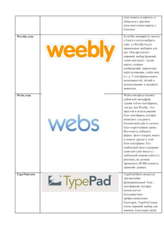участвовать в опросах, и
общаться с другими
пользователями наряду с
блогами.
Weebly.com Если Вы планируете начать
с блога и затем выбрать
сайт, то Weebly будет
правильным выбором для
вас. Она предлагает
широкий выбор функций,
таких как видео / аудио
карты, галереи
изображений, параметры
перетаскивания, слайд-шоу
и т.д. У платформы много
возможностей, лёгкий в
использовании и подойдёт
новичкам.
Webs.com Webs.com представляет
собой веб-интерфейс
здания и блог-платформы,
так же, как Weebly. Это
простой в использовании
блог-платформа, которая
позволяет создавать
бесплатный сайт и сделать
блог в кратчайшие сроки.
Вы можете добавить
форум, фото галерея, видео
и многое другое в этой
блог-платформе. Его
свободный пакет содержит
один веб-сайт вместе с
мобильной версии сайта и с
рекламы,не должна
превышать 40 МБ емкость
хранения данных.
TypePad.com TypePad Micro является
чрезвычайно
функциональный блог-
платформой, которая
используется
большинством
профессиональных
блоггеров. TypePad также
очень хороший выбор для
новичка благодаря своей
 