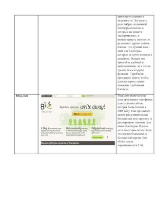 простоте установки и
надежности. Это своего
рода гибрид подвижной
платформы блогов, в
которых вы можете
экспортировать и
импортировать контент из
различных других сайтов,
блогов. Это лучший блог-
сайт для блоггеров,
которые не хотят возиться с
дизайном. Однако это
простой и удобный в
использовании, но с точки
зрения темы идругие
функции, TypePad не
предлагает много, чтобы
удовлетворить самые
основные требования
блоггера.
Blog.com Blog.com является еще
одна популярная платформа
для создания сайтов,
которая была создана в
2005 году. Она предлагает
целый ряд удивительных
бесплатных тем,премиум и
расширенные плагины для
своих блоггеров. Однако
есть некоторые недостатки,
это много объявления в
бесплатной версии. Его
объём диска
ограничивается 2 Гб.
 