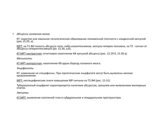 • Абсцессы головного мозга
КТ: округлое или овальное патологическое образование пониженной плотности с изоденсной капсулой
(рис.15:29, а).
МРТ: на Т1-ВИ полость абсцесса гипо- либо изоинтенсивная, капсула гиперин-тенсивна, на Т2 - сигнал от
абсцесса гиперинтенсивный (ри. 15.30, а,б).
КТ МРТ контрастная: отчетливое накопление KB капсулой абсцесса (рис. 15.29 б, 15.30 в).
Менингиты
КТ МРТ контрастная: накопление KB вдоль борозд головного мозга.
Энцефалиты
КТ: изменения не специфичны. При герпетическом энцефалите могут быть выявлены мелкие
кровоизлияния.
МРТ: неспецифические очаги повышения MP-сигнала на Т2-ВИ (рис. 15.31).
Туберкулезный энцефалит характеризуется наличием абсцессов, гранулем или выявлением милиарных
очагов.
Эмпиемы
КТ МРТ: выявление скоплений гноя в субдуральном и эпидуральном пространствах.
 