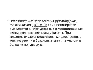• Паразитарные заболевания (цистицеркоз,
токсоплазмоз) КТ. МРТ: при цистициркозе
выявляются внутримозговые и менингиальные
кисты, содержащие кальцификаты. При
токсоплазмозе определяются множественные
мелкие узелки в базальных ганглиях мозга и в
больших полушариях.
 