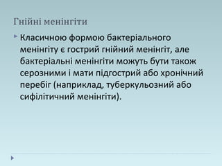 Гнійні менінгіти
 Класичною формою бактеріального
менінгіту є гострий гнійний менінгіт, але
бактеріальні менінгіти можуть бути також
серозними і мати підгострий або хронічний
перебіг (наприклад, туберкульозний або
сифілітичний менінгіти).
 