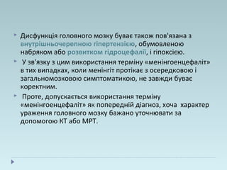  Дисфункція головного мозку буває також пов'язана з
внутрішньочерепною гіпертензією, обумовленою
набряком або розвитком гідроцефалії, і гіпоксією.
 У зв'язку з цим використання терміну «менінгоенцефаліт»
в тих випадках, коли менінгіт протікає з осередковою і
загальномозковою симптоматикою, не завжди буває
коректним.
 Проте, допускається використання терміну
«менінгоенцефаліт» як попередній діагноз, хоча характер
ураження головного мозку бажано уточнювати за
допомогою КТ або МРТ.
 