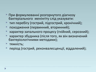  При формулюванні розгорнутого діагнозу
бактеріального менінгіту слід указувати:
 тип перебігу (гострий, підгострий, хронічний);
 походження (первинний, вторинний);
 характер запального процесу (гнійний, серозний);
 характер збудника (після того, як він визначений
бактеріологічними методами);
 тяжкість;
 період (гострий, реконвалесценції, віддалений);
 