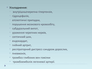  Ускладнення:
 внутрішньочерепна гіпертензія,
 гідроцефалія,
 епілептичні припадки,
 порушення мозкового кровообігу,
 субдуральний випот,
 ураження черепних нервів,
 септичний шок,
 ендокардит,
 гнійний артрит,
 респіраторний дистресс-синдром дорослих,
 пневмонія,
 тромбоз глибоких вен гомілки
 тромбоемболія легеневої артерії.
 