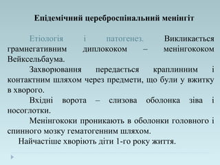 Епідемічний цереброспінальний менінгіт
Етіологія і патогенез. Викликається
грамнегативним диплококом – менінгококом
Вейксельбаума.
Захворювання передається краплинним і
контактним шляхом через предмети, що були у вжитку
в хворого.
Вхідні ворота – слизова оболонка зіва і
носоглотки.
Менінгококи проникають в оболонки головного і
спинного мозку гематогенним шляхом.
Найчастіше хворіють діти 1-го року життя.
 