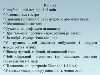 Клініка
Інкубаційний період - 1-5 днів
Розвивається гостро
Сильний головний біль із нудотою або блюванням
Оболонкові симптоми
Сухожильні рефлекси підвищені
При тяжкому перебігу - патологічні рефлекси
На шкірі - геморагічна висипка
У грудних дітей симптом вибухання і напруги
переднього тім’ячка
Ліквор мутний, гнійний, підвищений тиск
Нейтрофільний плеоцитоз (до декількох десятків
тисяч клітин у 1 мкл)
Підвищена концентрація білка (до 1-16 г/л)
У мазках осаду ліквору виявляють менінгокок
 