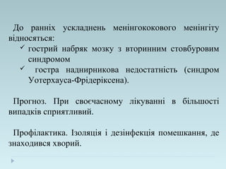 До ранніх ускладнень менінгококового менінгіту
відносяться:
 гострий набряк мозку з вторинним стовбуровим
синдромом
 гостра наднирникова недостатність (синдром
Уотерхауса-Фрідеріксена).
Прогноз. При своєчасному лікуванні в більшості
випадків сприятливий.
Профілактика. Ізоляція і дезінфекція помешкання, де
знаходився хворий.
 
