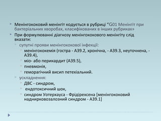  Менінгококовий менінгіт кодується в рубриці “G01 Менінгіт при
бактеріальних хворобах, класифікованих в інших рубриках»
 При формулюванні діагнозу менінгококового менінгіту слід
вказати:
 супутні прояви менінгококової інфекції:
 менінгококемія (гостра - А39.2, хронічна, - А39.3, неуточнена, -
А39.4),
 міо- або перикардит (А39.5),
 пневмонія,
 геморагічний висип петехіальний.
 ускладнення:
 ДВС - синдром,
 ендотоксичний шок,
 синдром Уотерхауса - Фрідірехсена [менінгококовий
наднирковозалозний синдром - А39.1]
 