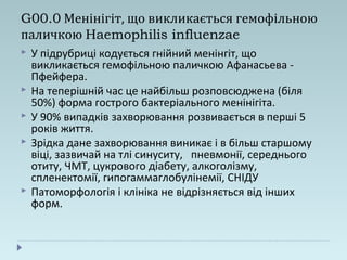 G00.0 Менінігіт, що викликається гемофільною
паличкою Haemophilis influenzae
 У підрубриці кодується гнійний менінгіт, що
викликається гемофільною паличкою Афанасьева -
Пфейфера.
 На теперішній час це найбільш розповсюджена (біля
50%) форма гострого бактеріального менінігіта.
 У 90% випадків захворювання розвивається в перші 5
років життя.
 Зрідка дане захворювання виникає і в більш старшому
віці, зазвичай на тлі синуситу, пневмонії, середнього
отиту, ЧМТ, цукрового діабету, алкоголізму,
спленектомії, гипогаммаглобулінемії, СНІДУ
 Патоморфологія і клініка не відрізняється від інших
форм.
 