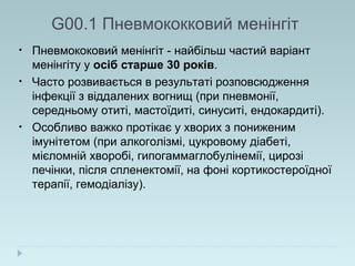 G00.1 Пневмококковий менінгіт
• Пневмококовий менінгіт - найбільш частий варіант
менінгіту у осіб старше 30 років.
• Часто розвивається в результаті розповсюдження
інфекції з віддалених вогнищ (при пневмонії,
середньому отиті, мастоїдиті, синуситі, ендокардиті).
• Особливо важко протікає у хворих з пониженим
імунітетом (при алкоголізмі, цукровому діабеті,
мієломній хворобі, гипогаммаглобулінемії, цирозі
печінки, після спленектомії, на фоні кортикостероїдної
терапії, гемодіалізу).
 
